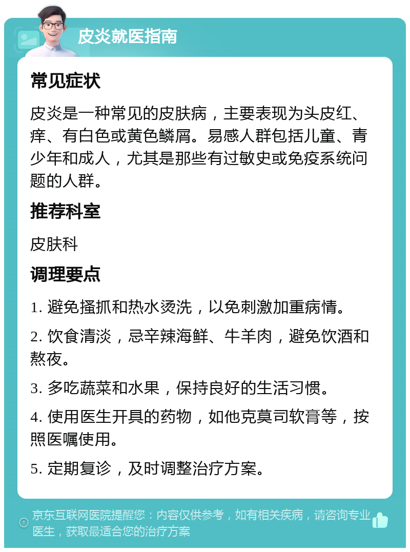 皮炎就医指南 常见症状 皮炎是一种常见的皮肤病，主要表现为头皮红、痒、有白色或黄色鳞屑。易感人群包括儿童、青少年和成人，尤其是那些有过敏史或免疫系统问题的人群。 推荐科室 皮肤科 调理要点 1. 避免搔抓和热水烫洗，以免刺激加重病情。 2. 饮食清淡，忌辛辣海鲜、牛羊肉，避免饮酒和熬夜。 3. 多吃蔬菜和水果，保持良好的生活习惯。 4. 使用医生开具的药物，如他克莫司软膏等，按照医嘱使用。 5. 定期复诊，及时调整治疗方案。