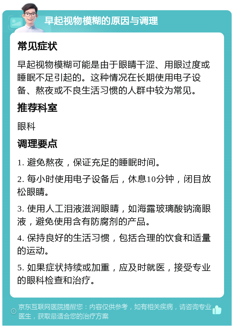 早起视物模糊的原因与调理 常见症状 早起视物模糊可能是由于眼睛干涩、用眼过度或睡眠不足引起的。这种情况在长期使用电子设备、熬夜或不良生活习惯的人群中较为常见。 推荐科室 眼科 调理要点 1. 避免熬夜，保证充足的睡眠时间。 2. 每小时使用电子设备后，休息10分钟，闭目放松眼睛。 3. 使用人工泪液滋润眼睛，如海露玻璃酸钠滴眼液，避免使用含有防腐剂的产品。 4. 保持良好的生活习惯，包括合理的饮食和适量的运动。 5. 如果症状持续或加重，应及时就医，接受专业的眼科检查和治疗。