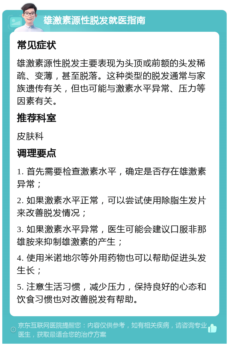 雄激素源性脱发就医指南 常见症状 雄激素源性脱发主要表现为头顶或前额的头发稀疏、变薄，甚至脱落。这种类型的脱发通常与家族遗传有关，但也可能与激素水平异常、压力等因素有关。 推荐科室 皮肤科 调理要点 1. 首先需要检查激素水平，确定是否存在雄激素异常； 2. 如果激素水平正常，可以尝试使用除脂生发片来改善脱发情况； 3. 如果激素水平异常，医生可能会建议口服非那雄胺来抑制雄激素的产生； 4. 使用米诺地尔等外用药物也可以帮助促进头发生长； 5. 注意生活习惯，减少压力，保持良好的心态和饮食习惯也对改善脱发有帮助。