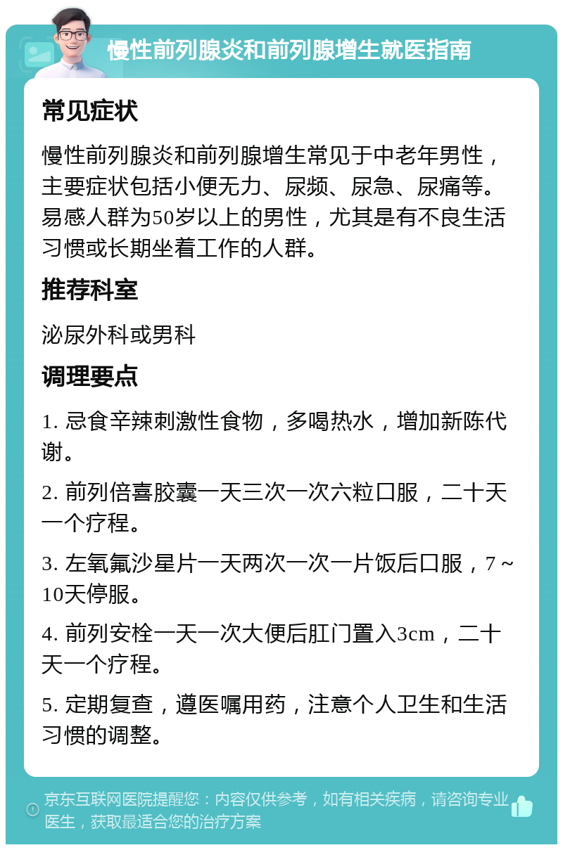 慢性前列腺炎和前列腺增生就医指南 常见症状 慢性前列腺炎和前列腺增生常见于中老年男性，主要症状包括小便无力、尿频、尿急、尿痛等。易感人群为50岁以上的男性，尤其是有不良生活习惯或长期坐着工作的人群。 推荐科室 泌尿外科或男科 调理要点 1. 忌食辛辣刺激性食物，多喝热水，增加新陈代谢。 2. 前列倍喜胶囊一天三次一次六粒口服，二十天一个疗程。 3. 左氧氟沙星片一天两次一次一片饭后口服，7～10天停服。 4. 前列安栓一天一次大便后肛门置入3cm，二十天一个疗程。 5. 定期复查，遵医嘱用药，注意个人卫生和生活习惯的调整。