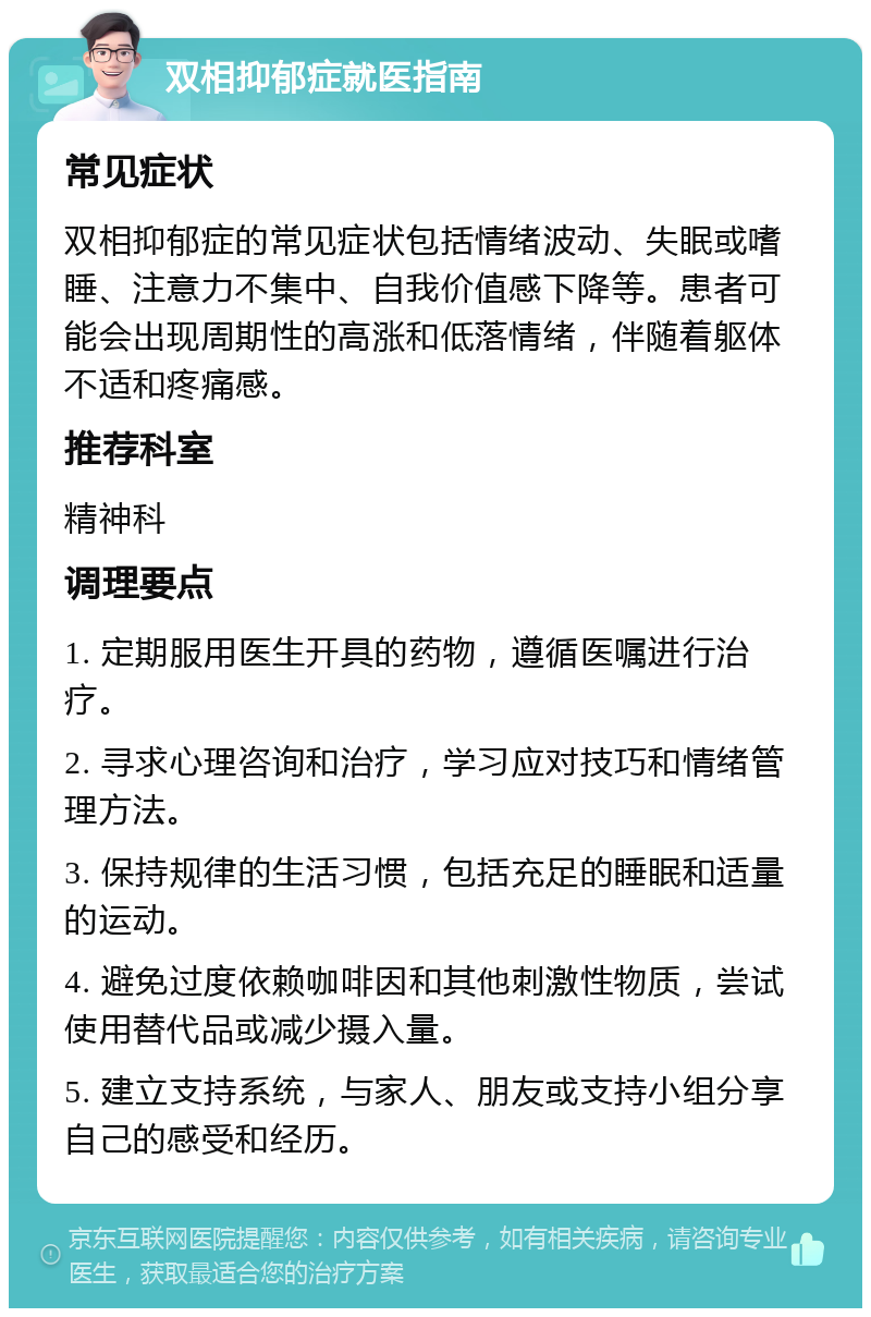 双相抑郁症就医指南 常见症状 双相抑郁症的常见症状包括情绪波动、失眠或嗜睡、注意力不集中、自我价值感下降等。患者可能会出现周期性的高涨和低落情绪，伴随着躯体不适和疼痛感。 推荐科室 精神科 调理要点 1. 定期服用医生开具的药物，遵循医嘱进行治疗。 2. 寻求心理咨询和治疗，学习应对技巧和情绪管理方法。 3. 保持规律的生活习惯，包括充足的睡眠和适量的运动。 4. 避免过度依赖咖啡因和其他刺激性物质，尝试使用替代品或减少摄入量。 5. 建立支持系统，与家人、朋友或支持小组分享自己的感受和经历。