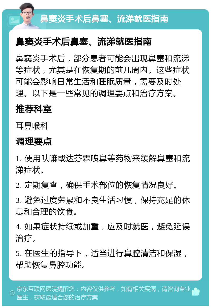 鼻窦炎手术后鼻塞、流涕就医指南 鼻窦炎手术后鼻塞、流涕就医指南 鼻窦炎手术后，部分患者可能会出现鼻塞和流涕等症状，尤其是在恢复期的前几周内。这些症状可能会影响日常生活和睡眠质量，需要及时处理。以下是一些常见的调理要点和治疗方案。 推荐科室 耳鼻喉科 调理要点 1. 使用呋嘛或达芬霖喷鼻等药物来缓解鼻塞和流涕症状。 2. 定期复查，确保手术部位的恢复情况良好。 3. 避免过度劳累和不良生活习惯，保持充足的休息和合理的饮食。 4. 如果症状持续或加重，应及时就医，避免延误治疗。 5. 在医生的指导下，适当进行鼻腔清洁和保湿，帮助恢复鼻腔功能。