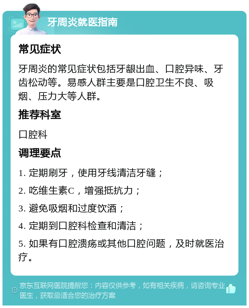 牙周炎就医指南 常见症状 牙周炎的常见症状包括牙龈出血、口腔异味、牙齿松动等。易感人群主要是口腔卫生不良、吸烟、压力大等人群。 推荐科室 口腔科 调理要点 1. 定期刷牙，使用牙线清洁牙缝； 2. 吃维生素C，增强抵抗力； 3. 避免吸烟和过度饮酒； 4. 定期到口腔科检查和清洁； 5. 如果有口腔溃疡或其他口腔问题，及时就医治疗。