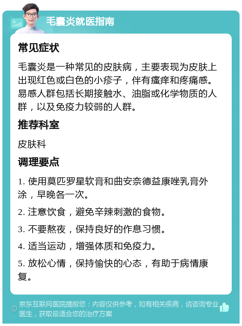 毛囊炎就医指南 常见症状 毛囊炎是一种常见的皮肤病，主要表现为皮肤上出现红色或白色的小疹子，伴有瘙痒和疼痛感。易感人群包括长期接触水、油脂或化学物质的人群，以及免疫力较弱的人群。 推荐科室 皮肤科 调理要点 1. 使用莫匹罗星软膏和曲安奈德益康唑乳膏外涂，早晚各一次。 2. 注意饮食，避免辛辣刺激的食物。 3. 不要熬夜，保持良好的作息习惯。 4. 适当运动，增强体质和免疫力。 5. 放松心情，保持愉快的心态，有助于病情康复。