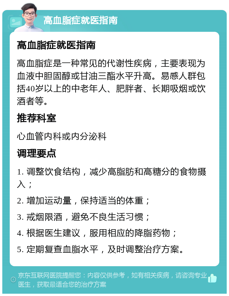 高血脂症就医指南 高血脂症就医指南 高血脂症是一种常见的代谢性疾病，主要表现为血液中胆固醇或甘油三酯水平升高。易感人群包括40岁以上的中老年人、肥胖者、长期吸烟或饮酒者等。 推荐科室 心血管内科或内分泌科 调理要点 1. 调整饮食结构，减少高脂肪和高糖分的食物摄入； 2. 增加运动量，保持适当的体重； 3. 戒烟限酒，避免不良生活习惯； 4. 根据医生建议，服用相应的降脂药物； 5. 定期复查血脂水平，及时调整治疗方案。