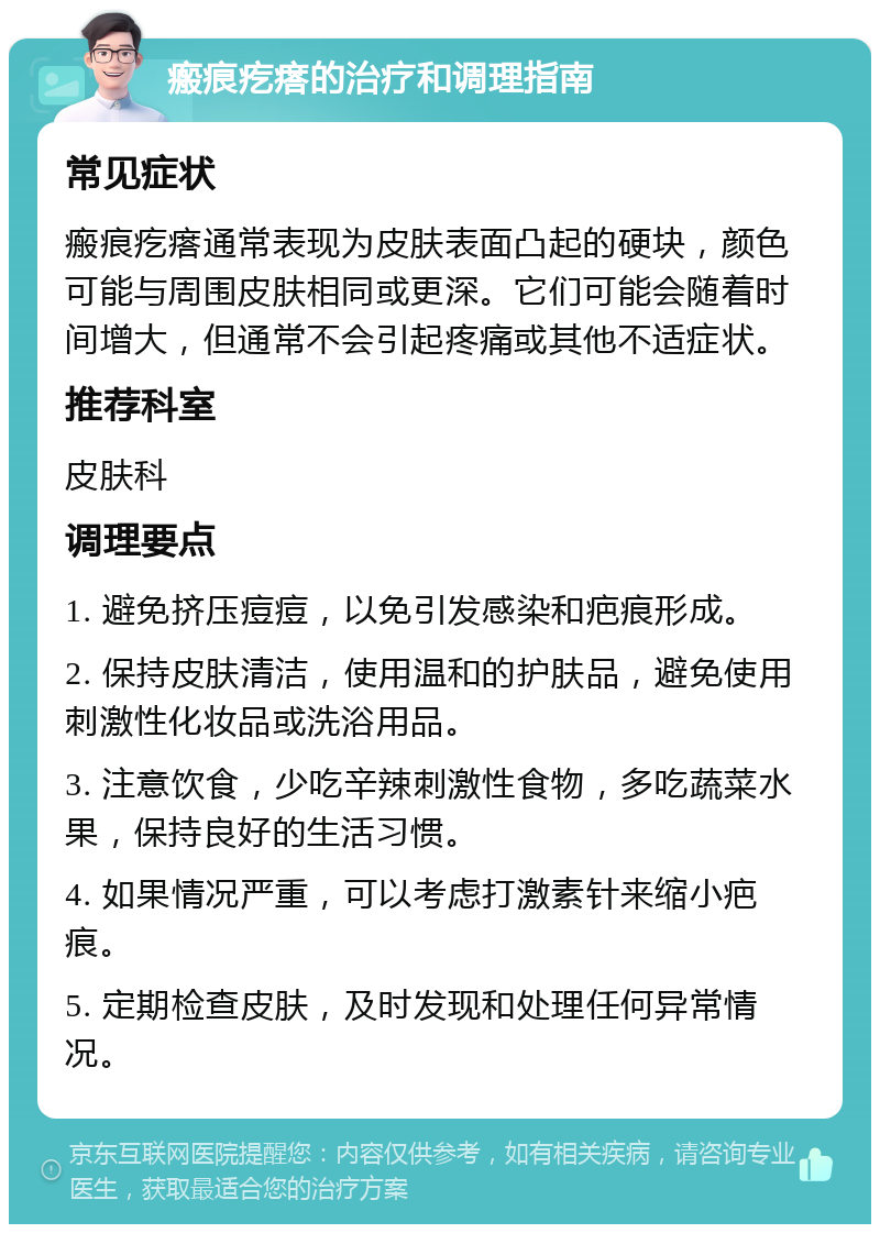 瘢痕疙瘩的治疗和调理指南 常见症状 瘢痕疙瘩通常表现为皮肤表面凸起的硬块，颜色可能与周围皮肤相同或更深。它们可能会随着时间增大，但通常不会引起疼痛或其他不适症状。 推荐科室 皮肤科 调理要点 1. 避免挤压痘痘，以免引发感染和疤痕形成。 2. 保持皮肤清洁，使用温和的护肤品，避免使用刺激性化妆品或洗浴用品。 3. 注意饮食，少吃辛辣刺激性食物，多吃蔬菜水果，保持良好的生活习惯。 4. 如果情况严重，可以考虑打激素针来缩小疤痕。 5. 定期检查皮肤，及时发现和处理任何异常情况。