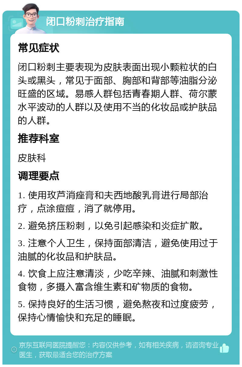 闭口粉刺治疗指南 常见症状 闭口粉刺主要表现为皮肤表面出现小颗粒状的白头或黑头，常见于面部、胸部和背部等油脂分泌旺盛的区域。易感人群包括青春期人群、荷尔蒙水平波动的人群以及使用不当的化妆品或护肤品的人群。 推荐科室 皮肤科 调理要点 1. 使用玫芦消痤膏和夫西地酸乳膏进行局部治疗，点涂痘痘，消了就停用。 2. 避免挤压粉刺，以免引起感染和炎症扩散。 3. 注意个人卫生，保持面部清洁，避免使用过于油腻的化妆品和护肤品。 4. 饮食上应注意清淡，少吃辛辣、油腻和刺激性食物，多摄入富含维生素和矿物质的食物。 5. 保持良好的生活习惯，避免熬夜和过度疲劳，保持心情愉快和充足的睡眠。