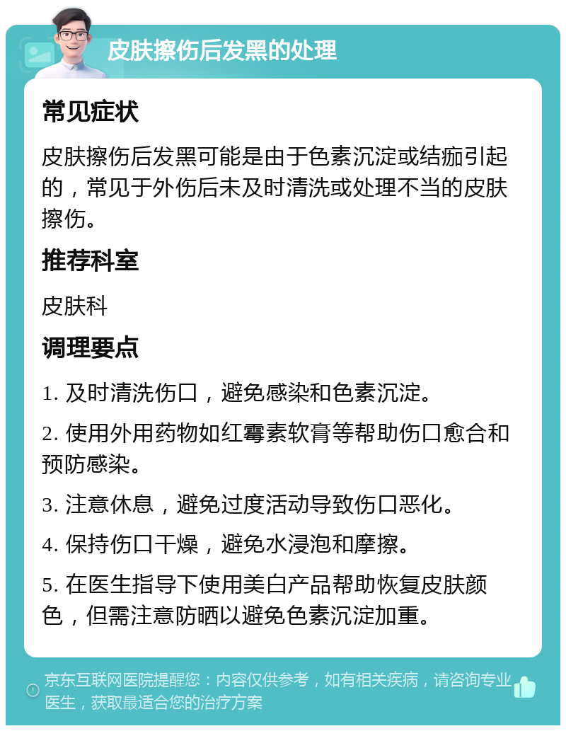 皮肤擦伤后发黑的处理 常见症状 皮肤擦伤后发黑可能是由于色素沉淀或结痂引起的，常见于外伤后未及时清洗或处理不当的皮肤擦伤。 推荐科室 皮肤科 调理要点 1. 及时清洗伤口，避免感染和色素沉淀。 2. 使用外用药物如红霉素软膏等帮助伤口愈合和预防感染。 3. 注意休息，避免过度活动导致伤口恶化。 4. 保持伤口干燥，避免水浸泡和摩擦。 5. 在医生指导下使用美白产品帮助恢复皮肤颜色，但需注意防晒以避免色素沉淀加重。