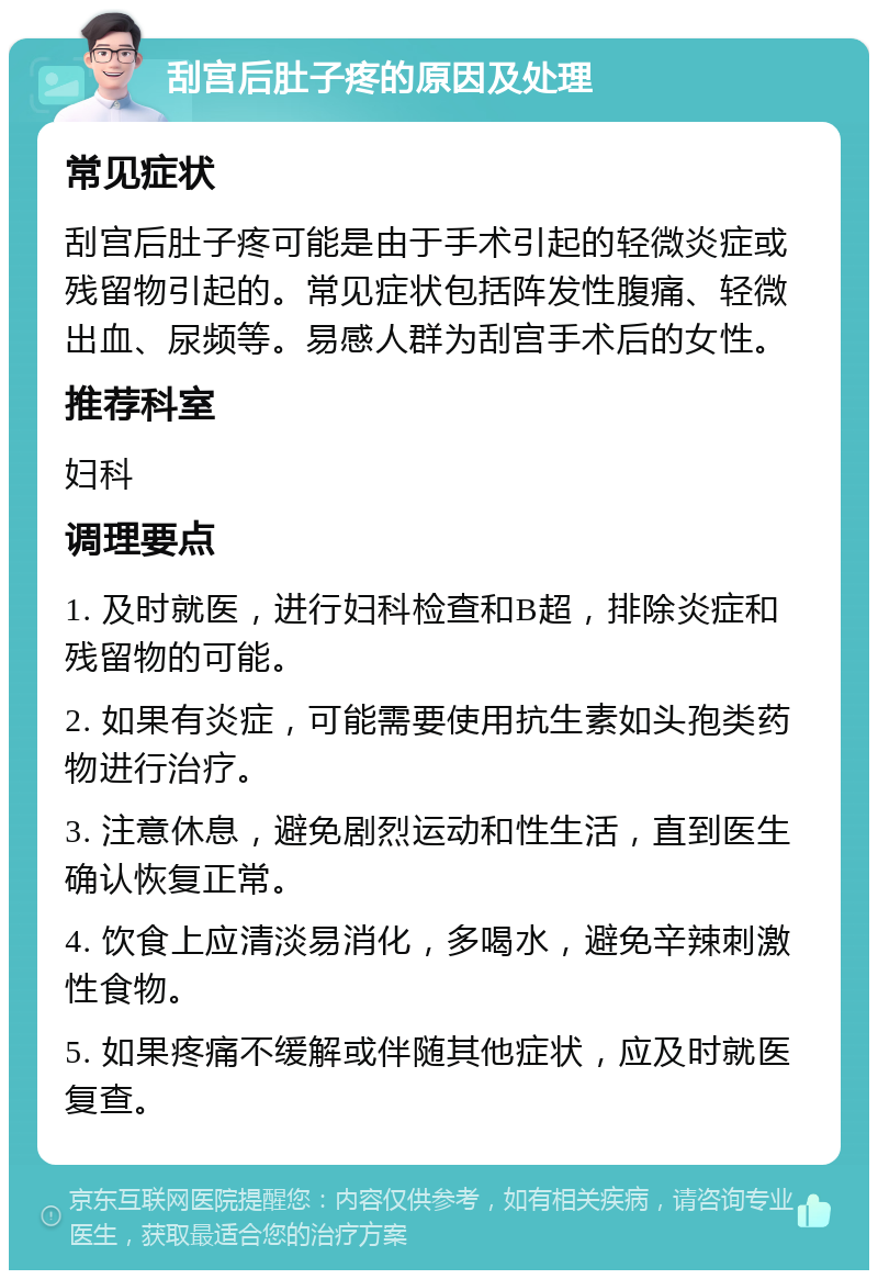 刮宫后肚子疼的原因及处理 常见症状 刮宫后肚子疼可能是由于手术引起的轻微炎症或残留物引起的。常见症状包括阵发性腹痛、轻微出血、尿频等。易感人群为刮宫手术后的女性。 推荐科室 妇科 调理要点 1. 及时就医，进行妇科检查和B超，排除炎症和残留物的可能。 2. 如果有炎症，可能需要使用抗生素如头孢类药物进行治疗。 3. 注意休息，避免剧烈运动和性生活，直到医生确认恢复正常。 4. 饮食上应清淡易消化，多喝水，避免辛辣刺激性食物。 5. 如果疼痛不缓解或伴随其他症状，应及时就医复查。