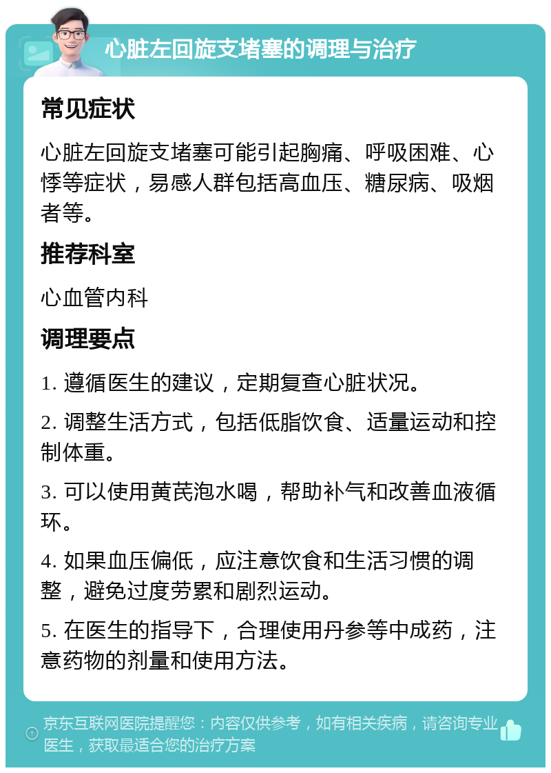 心脏左回旋支堵塞的调理与治疗 常见症状 心脏左回旋支堵塞可能引起胸痛、呼吸困难、心悸等症状，易感人群包括高血压、糖尿病、吸烟者等。 推荐科室 心血管内科 调理要点 1. 遵循医生的建议，定期复查心脏状况。 2. 调整生活方式，包括低脂饮食、适量运动和控制体重。 3. 可以使用黄芪泡水喝，帮助补气和改善血液循环。 4. 如果血压偏低，应注意饮食和生活习惯的调整，避免过度劳累和剧烈运动。 5. 在医生的指导下，合理使用丹参等中成药，注意药物的剂量和使用方法。