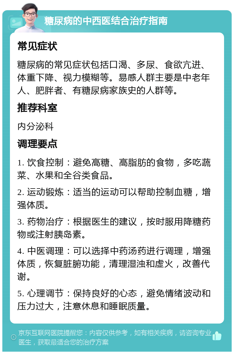 糖尿病的中西医结合治疗指南 常见症状 糖尿病的常见症状包括口渴、多尿、食欲亢进、体重下降、视力模糊等。易感人群主要是中老年人、肥胖者、有糖尿病家族史的人群等。 推荐科室 内分泌科 调理要点 1. 饮食控制：避免高糖、高脂肪的食物，多吃蔬菜、水果和全谷类食品。 2. 运动锻炼：适当的运动可以帮助控制血糖，增强体质。 3. 药物治疗：根据医生的建议，按时服用降糖药物或注射胰岛素。 4. 中医调理：可以选择中药汤药进行调理，增强体质，恢复脏腑功能，清理湿浊和虚火，改善代谢。 5. 心理调节：保持良好的心态，避免情绪波动和压力过大，注意休息和睡眠质量。