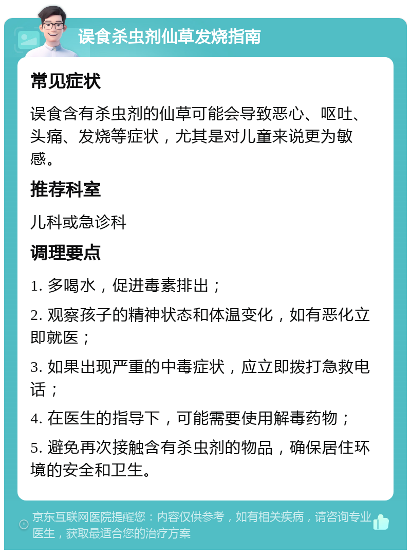 误食杀虫剂仙草发烧指南 常见症状 误食含有杀虫剂的仙草可能会导致恶心、呕吐、头痛、发烧等症状，尤其是对儿童来说更为敏感。 推荐科室 儿科或急诊科 调理要点 1. 多喝水，促进毒素排出； 2. 观察孩子的精神状态和体温变化，如有恶化立即就医； 3. 如果出现严重的中毒症状，应立即拨打急救电话； 4. 在医生的指导下，可能需要使用解毒药物； 5. 避免再次接触含有杀虫剂的物品，确保居住环境的安全和卫生。