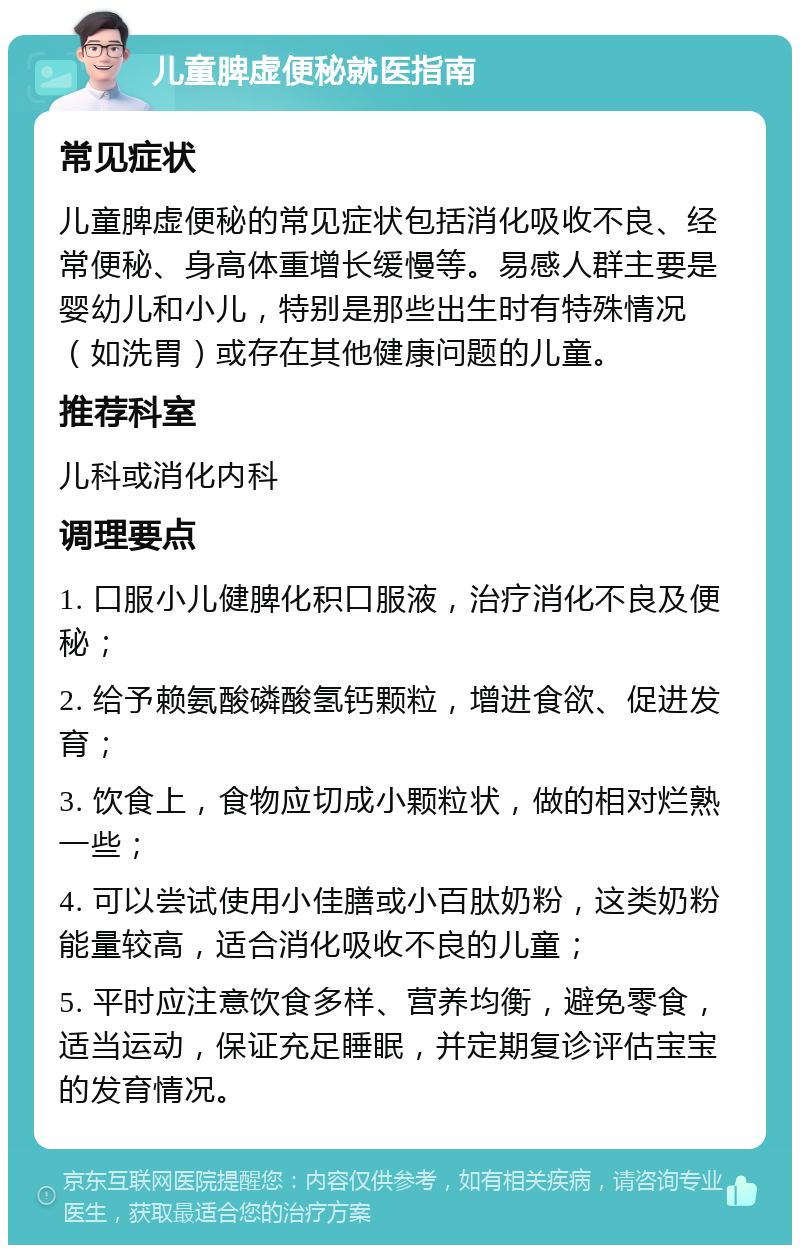 儿童脾虚便秘就医指南 常见症状 儿童脾虚便秘的常见症状包括消化吸收不良、经常便秘、身高体重增长缓慢等。易感人群主要是婴幼儿和小儿，特别是那些出生时有特殊情况（如洗胃）或存在其他健康问题的儿童。 推荐科室 儿科或消化内科 调理要点 1. 口服小儿健脾化积口服液，治疗消化不良及便秘； 2. 给予赖氨酸磷酸氢钙颗粒，增进食欲、促进发育； 3. 饮食上，食物应切成小颗粒状，做的相对烂熟一些； 4. 可以尝试使用小佳膳或小百肽奶粉，这类奶粉能量较高，适合消化吸收不良的儿童； 5. 平时应注意饮食多样、营养均衡，避免零食，适当运动，保证充足睡眠，并定期复诊评估宝宝的发育情况。