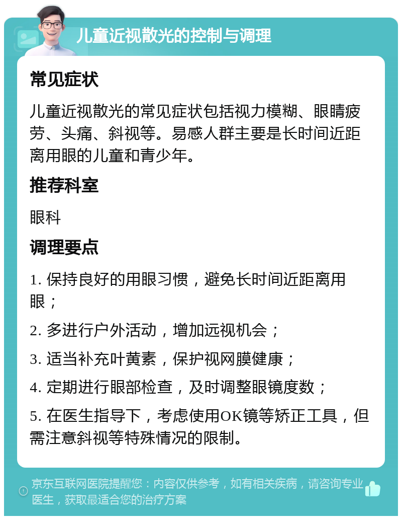 儿童近视散光的控制与调理 常见症状 儿童近视散光的常见症状包括视力模糊、眼睛疲劳、头痛、斜视等。易感人群主要是长时间近距离用眼的儿童和青少年。 推荐科室 眼科 调理要点 1. 保持良好的用眼习惯，避免长时间近距离用眼； 2. 多进行户外活动，增加远视机会； 3. 适当补充叶黄素，保护视网膜健康； 4. 定期进行眼部检查，及时调整眼镜度数； 5. 在医生指导下，考虑使用OK镜等矫正工具，但需注意斜视等特殊情况的限制。