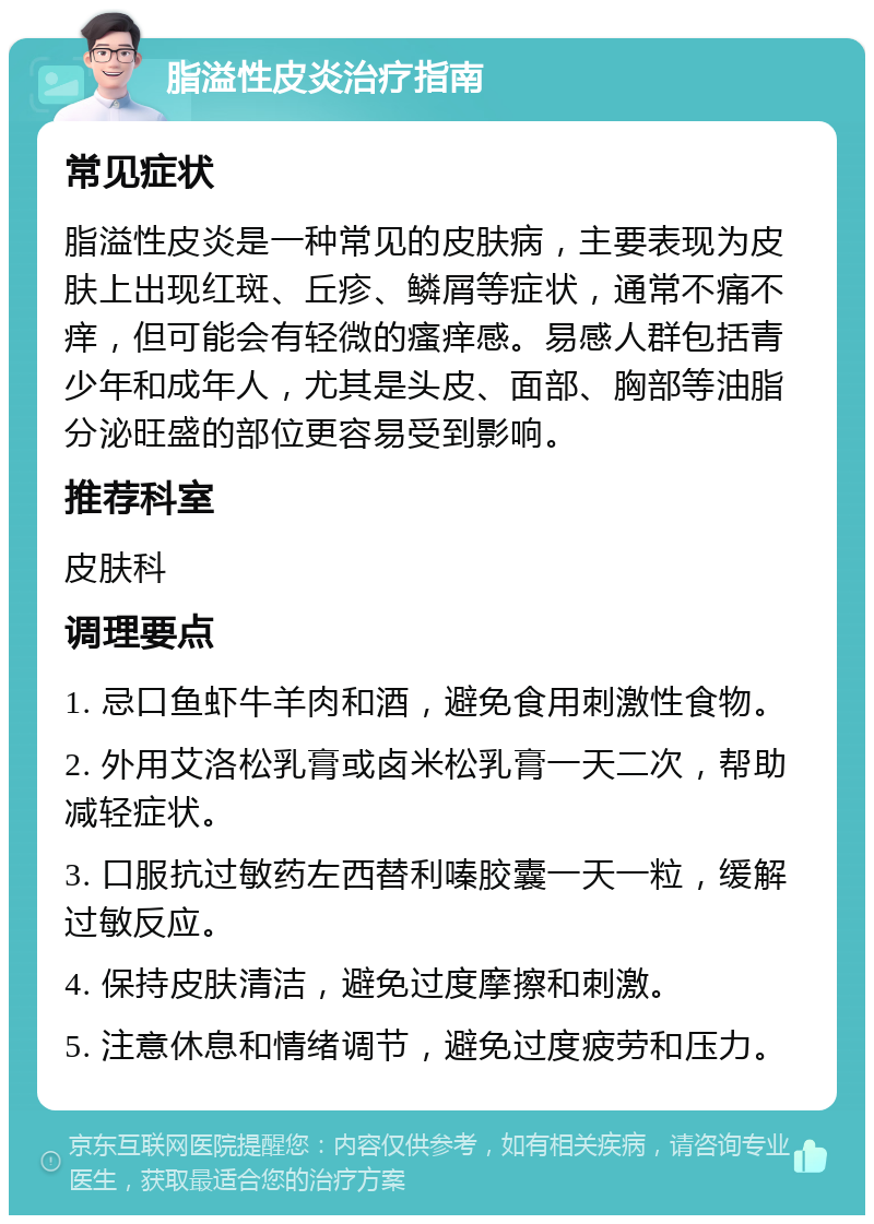 脂溢性皮炎治疗指南 常见症状 脂溢性皮炎是一种常见的皮肤病，主要表现为皮肤上出现红斑、丘疹、鳞屑等症状，通常不痛不痒，但可能会有轻微的瘙痒感。易感人群包括青少年和成年人，尤其是头皮、面部、胸部等油脂分泌旺盛的部位更容易受到影响。 推荐科室 皮肤科 调理要点 1. 忌口鱼虾牛羊肉和酒，避免食用刺激性食物。 2. 外用艾洛松乳膏或卤米松乳膏一天二次，帮助减轻症状。 3. 口服抗过敏药左西替利嗪胶囊一天一粒，缓解过敏反应。 4. 保持皮肤清洁，避免过度摩擦和刺激。 5. 注意休息和情绪调节，避免过度疲劳和压力。