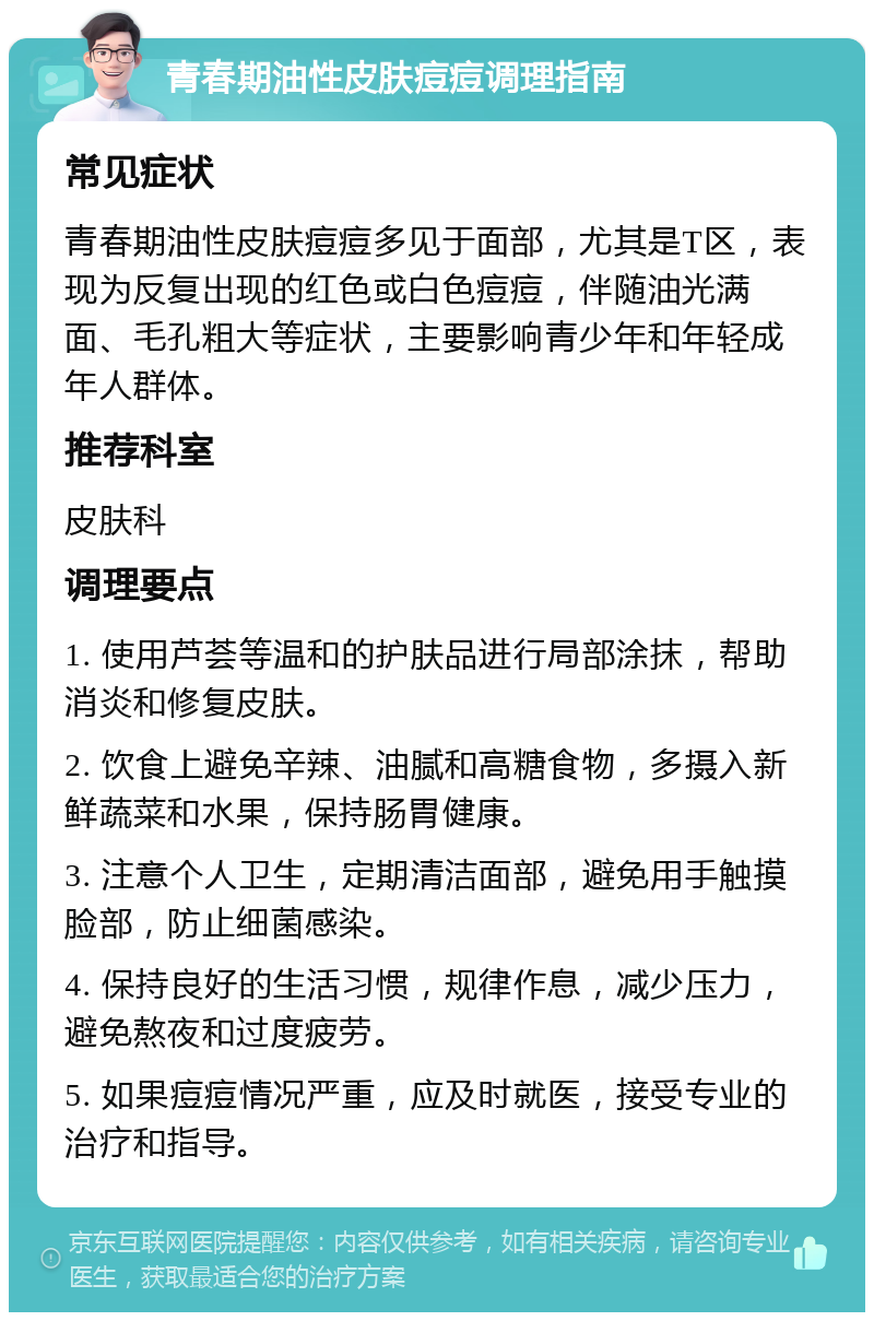 青春期油性皮肤痘痘调理指南 常见症状 青春期油性皮肤痘痘多见于面部，尤其是T区，表现为反复出现的红色或白色痘痘，伴随油光满面、毛孔粗大等症状，主要影响青少年和年轻成年人群体。 推荐科室 皮肤科 调理要点 1. 使用芦荟等温和的护肤品进行局部涂抹，帮助消炎和修复皮肤。 2. 饮食上避免辛辣、油腻和高糖食物，多摄入新鲜蔬菜和水果，保持肠胃健康。 3. 注意个人卫生，定期清洁面部，避免用手触摸脸部，防止细菌感染。 4. 保持良好的生活习惯，规律作息，减少压力，避免熬夜和过度疲劳。 5. 如果痘痘情况严重，应及时就医，接受专业的治疗和指导。