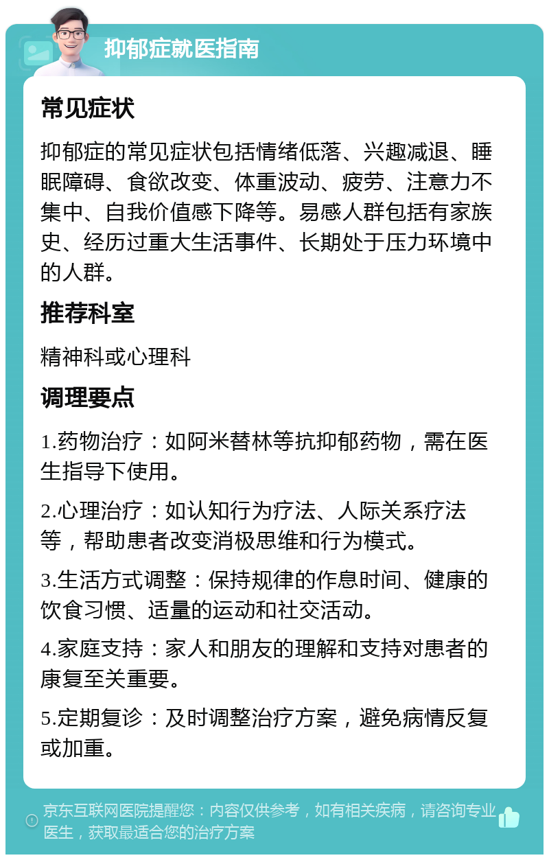 抑郁症就医指南 常见症状 抑郁症的常见症状包括情绪低落、兴趣减退、睡眠障碍、食欲改变、体重波动、疲劳、注意力不集中、自我价值感下降等。易感人群包括有家族史、经历过重大生活事件、长期处于压力环境中的人群。 推荐科室 精神科或心理科 调理要点 1.药物治疗：如阿米替林等抗抑郁药物，需在医生指导下使用。 2.心理治疗：如认知行为疗法、人际关系疗法等，帮助患者改变消极思维和行为模式。 3.生活方式调整：保持规律的作息时间、健康的饮食习惯、适量的运动和社交活动。 4.家庭支持：家人和朋友的理解和支持对患者的康复至关重要。 5.定期复诊：及时调整治疗方案，避免病情反复或加重。