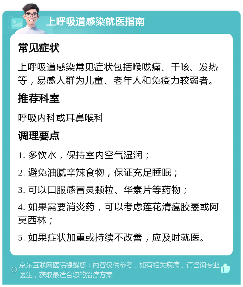 上呼吸道感染就医指南 常见症状 上呼吸道感染常见症状包括喉咙痛、干咳、发热等，易感人群为儿童、老年人和免疫力较弱者。 推荐科室 呼吸内科或耳鼻喉科 调理要点 1. 多饮水，保持室内空气湿润； 2. 避免油腻辛辣食物，保证充足睡眠； 3. 可以口服感冒灵颗粒、华素片等药物； 4. 如果需要消炎药，可以考虑莲花清瘟胶囊或阿莫西林； 5. 如果症状加重或持续不改善，应及时就医。