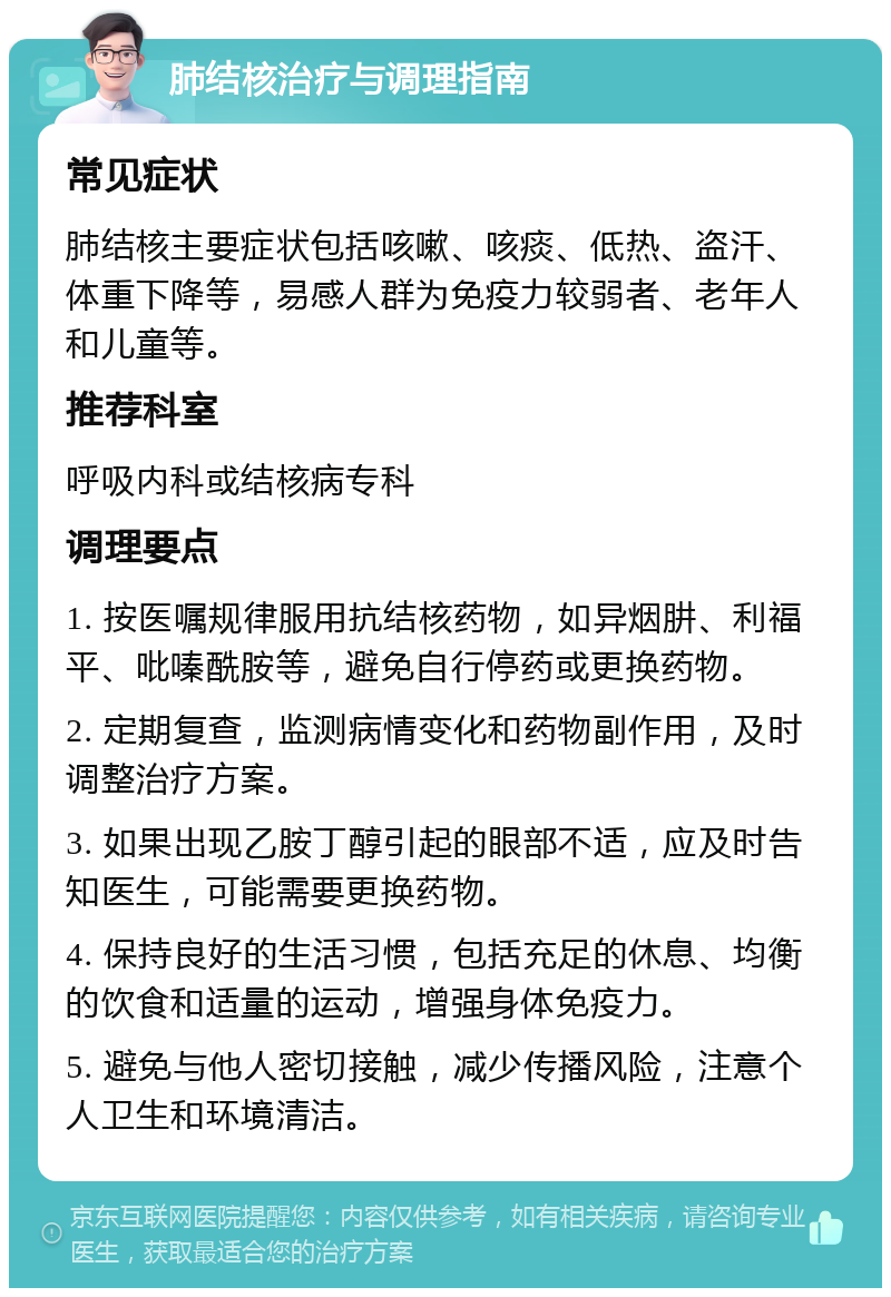 肺结核治疗与调理指南 常见症状 肺结核主要症状包括咳嗽、咳痰、低热、盗汗、体重下降等，易感人群为免疫力较弱者、老年人和儿童等。 推荐科室 呼吸内科或结核病专科 调理要点 1. 按医嘱规律服用抗结核药物，如异烟肼、利福平、吡嗪酰胺等，避免自行停药或更换药物。 2. 定期复查，监测病情变化和药物副作用，及时调整治疗方案。 3. 如果出现乙胺丁醇引起的眼部不适，应及时告知医生，可能需要更换药物。 4. 保持良好的生活习惯，包括充足的休息、均衡的饮食和适量的运动，增强身体免疫力。 5. 避免与他人密切接触，减少传播风险，注意个人卫生和环境清洁。