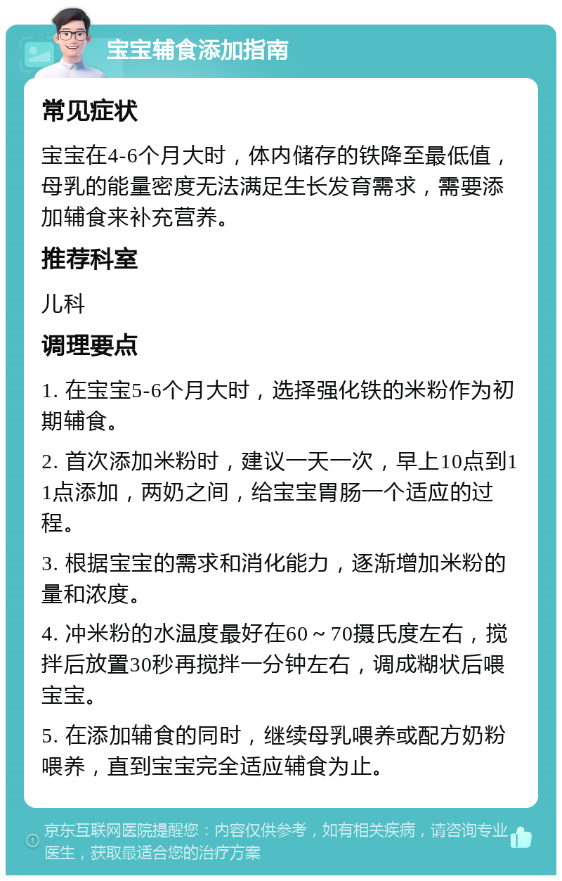 宝宝辅食添加指南 常见症状 宝宝在4-6个月大时，体内储存的铁降至最低值，母乳的能量密度无法满足生长发育需求，需要添加辅食来补充营养。 推荐科室 儿科 调理要点 1. 在宝宝5-6个月大时，选择强化铁的米粉作为初期辅食。 2. 首次添加米粉时，建议一天一次，早上10点到11点添加，两奶之间，给宝宝胃肠一个适应的过程。 3. 根据宝宝的需求和消化能力，逐渐增加米粉的量和浓度。 4. 冲米粉的水温度最好在60～70摄氏度左右，搅拌后放置30秒再搅拌一分钟左右，调成糊状后喂宝宝。 5. 在添加辅食的同时，继续母乳喂养或配方奶粉喂养，直到宝宝完全适应辅食为止。