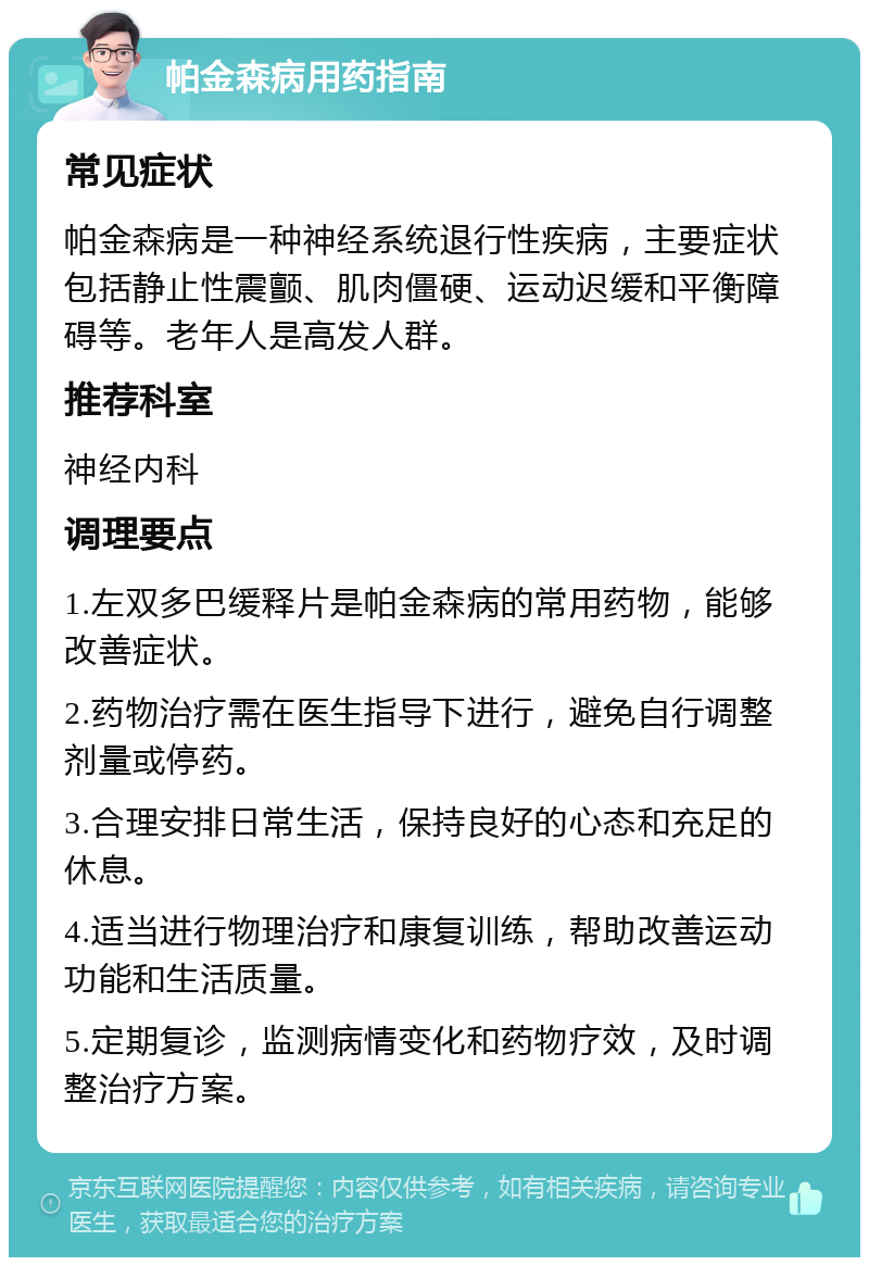 帕金森病用药指南 常见症状 帕金森病是一种神经系统退行性疾病，主要症状包括静止性震颤、肌肉僵硬、运动迟缓和平衡障碍等。老年人是高发人群。 推荐科室 神经内科 调理要点 1.左双多巴缓释片是帕金森病的常用药物，能够改善症状。 2.药物治疗需在医生指导下进行，避免自行调整剂量或停药。 3.合理安排日常生活，保持良好的心态和充足的休息。 4.适当进行物理治疗和康复训练，帮助改善运动功能和生活质量。 5.定期复诊，监测病情变化和药物疗效，及时调整治疗方案。