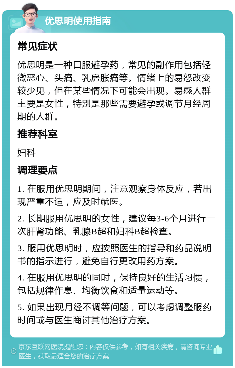 优思明使用指南 常见症状 优思明是一种口服避孕药，常见的副作用包括轻微恶心、头痛、乳房胀痛等。情绪上的易怒改变较少见，但在某些情况下可能会出现。易感人群主要是女性，特别是那些需要避孕或调节月经周期的人群。 推荐科室 妇科 调理要点 1. 在服用优思明期间，注意观察身体反应，若出现严重不适，应及时就医。 2. 长期服用优思明的女性，建议每3-6个月进行一次肝肾功能、乳腺B超和妇科B超检查。 3. 服用优思明时，应按照医生的指导和药品说明书的指示进行，避免自行更改用药方案。 4. 在服用优思明的同时，保持良好的生活习惯，包括规律作息、均衡饮食和适量运动等。 5. 如果出现月经不调等问题，可以考虑调整服药时间或与医生商讨其他治疗方案。