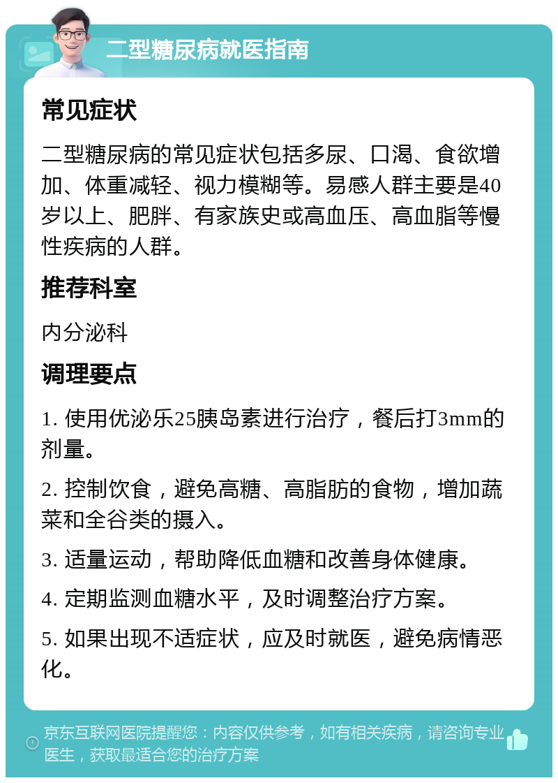 二型糖尿病就医指南 常见症状 二型糖尿病的常见症状包括多尿、口渴、食欲增加、体重减轻、视力模糊等。易感人群主要是40岁以上、肥胖、有家族史或高血压、高血脂等慢性疾病的人群。 推荐科室 内分泌科 调理要点 1. 使用优泌乐25胰岛素进行治疗，餐后打3mm的剂量。 2. 控制饮食，避免高糖、高脂肪的食物，增加蔬菜和全谷类的摄入。 3. 适量运动，帮助降低血糖和改善身体健康。 4. 定期监测血糖水平，及时调整治疗方案。 5. 如果出现不适症状，应及时就医，避免病情恶化。