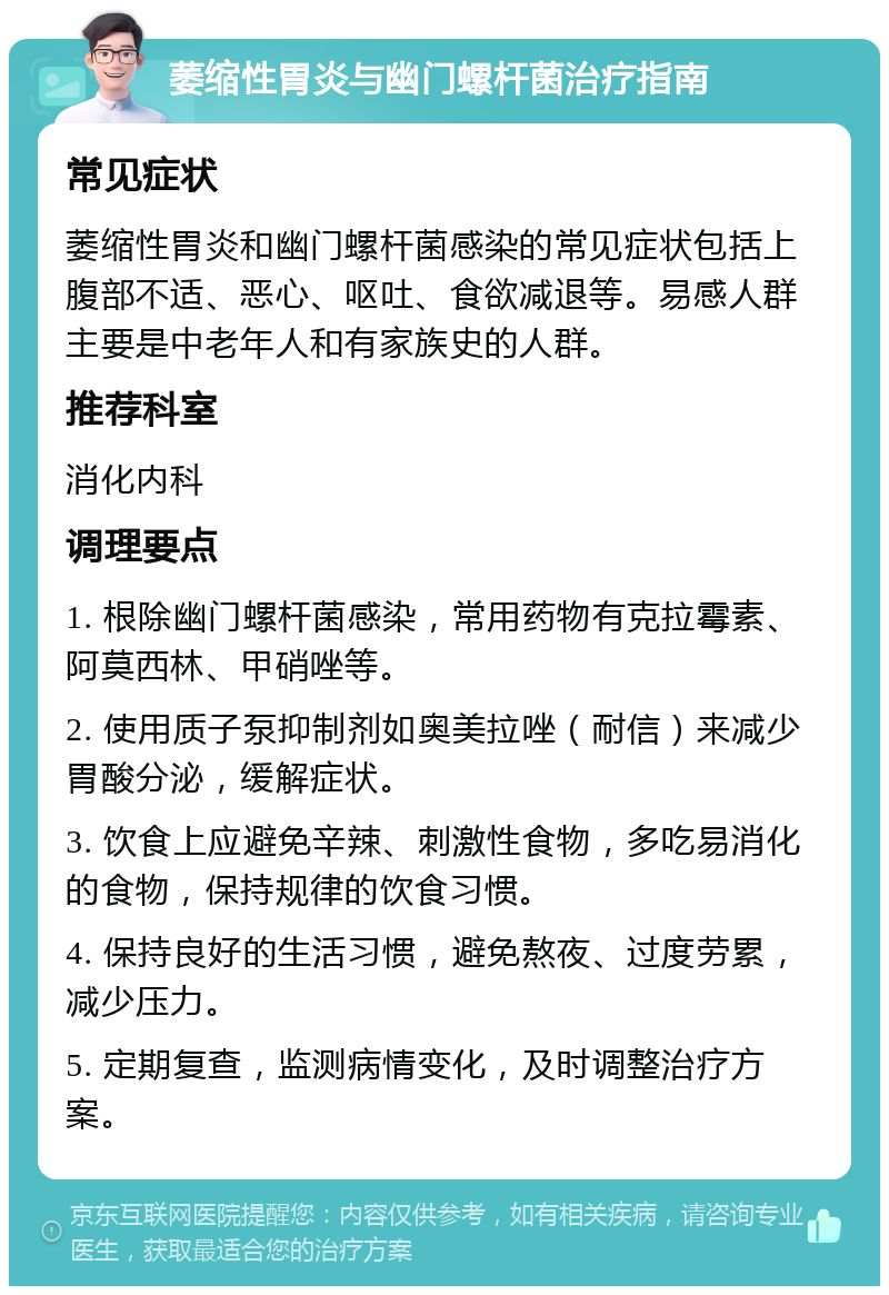 萎缩性胃炎与幽门螺杆菌治疗指南 常见症状 萎缩性胃炎和幽门螺杆菌感染的常见症状包括上腹部不适、恶心、呕吐、食欲减退等。易感人群主要是中老年人和有家族史的人群。 推荐科室 消化内科 调理要点 1. 根除幽门螺杆菌感染，常用药物有克拉霉素、阿莫西林、甲硝唑等。 2. 使用质子泵抑制剂如奥美拉唑（耐信）来减少胃酸分泌，缓解症状。 3. 饮食上应避免辛辣、刺激性食物，多吃易消化的食物，保持规律的饮食习惯。 4. 保持良好的生活习惯，避免熬夜、过度劳累，减少压力。 5. 定期复查，监测病情变化，及时调整治疗方案。