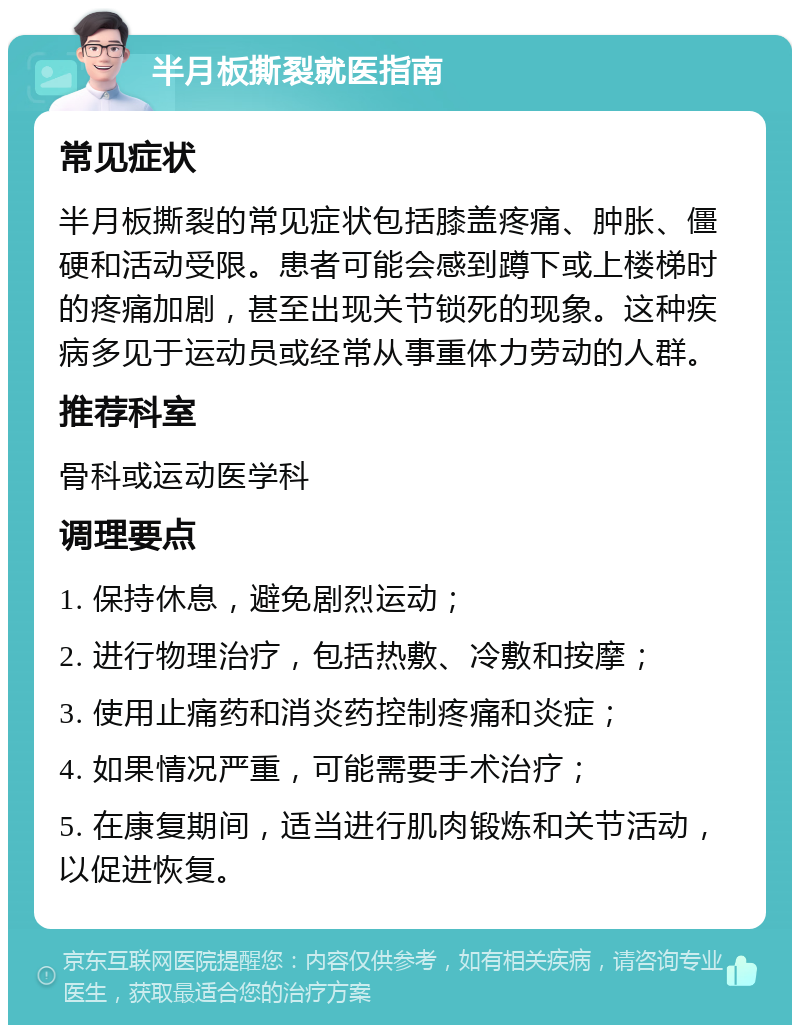 半月板撕裂就医指南 常见症状 半月板撕裂的常见症状包括膝盖疼痛、肿胀、僵硬和活动受限。患者可能会感到蹲下或上楼梯时的疼痛加剧，甚至出现关节锁死的现象。这种疾病多见于运动员或经常从事重体力劳动的人群。 推荐科室 骨科或运动医学科 调理要点 1. 保持休息，避免剧烈运动； 2. 进行物理治疗，包括热敷、冷敷和按摩； 3. 使用止痛药和消炎药控制疼痛和炎症； 4. 如果情况严重，可能需要手术治疗； 5. 在康复期间，适当进行肌肉锻炼和关节活动，以促进恢复。