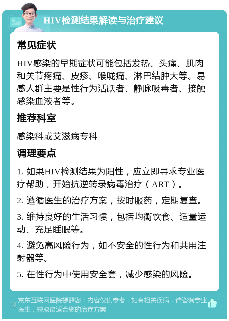 HIV检测结果解读与治疗建议 常见症状 HIV感染的早期症状可能包括发热、头痛、肌肉和关节疼痛、皮疹、喉咙痛、淋巴结肿大等。易感人群主要是性行为活跃者、静脉吸毒者、接触感染血液者等。 推荐科室 感染科或艾滋病专科 调理要点 1. 如果HIV检测结果为阳性，应立即寻求专业医疗帮助，开始抗逆转录病毒治疗（ART）。 2. 遵循医生的治疗方案，按时服药，定期复查。 3. 维持良好的生活习惯，包括均衡饮食、适量运动、充足睡眠等。 4. 避免高风险行为，如不安全的性行为和共用注射器等。 5. 在性行为中使用安全套，减少感染的风险。