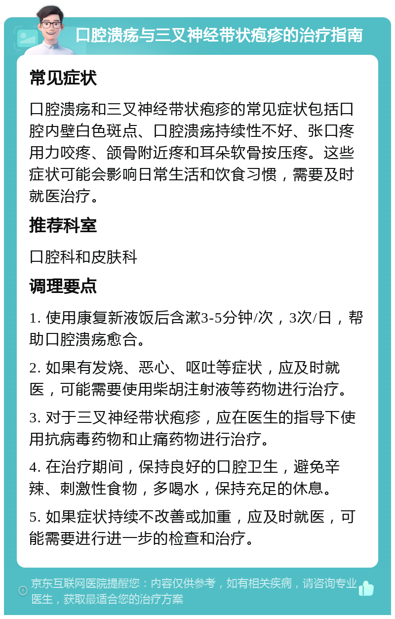 口腔溃疡与三叉神经带状疱疹的治疗指南 常见症状 口腔溃疡和三叉神经带状疱疹的常见症状包括口腔内壁白色斑点、口腔溃疡持续性不好、张口疼用力咬疼、颌骨附近疼和耳朵软骨按压疼。这些症状可能会影响日常生活和饮食习惯，需要及时就医治疗。 推荐科室 口腔科和皮肤科 调理要点 1. 使用康复新液饭后含漱3-5分钟/次，3次/日，帮助口腔溃疡愈合。 2. 如果有发烧、恶心、呕吐等症状，应及时就医，可能需要使用柴胡注射液等药物进行治疗。 3. 对于三叉神经带状疱疹，应在医生的指导下使用抗病毒药物和止痛药物进行治疗。 4. 在治疗期间，保持良好的口腔卫生，避免辛辣、刺激性食物，多喝水，保持充足的休息。 5. 如果症状持续不改善或加重，应及时就医，可能需要进行进一步的检查和治疗。