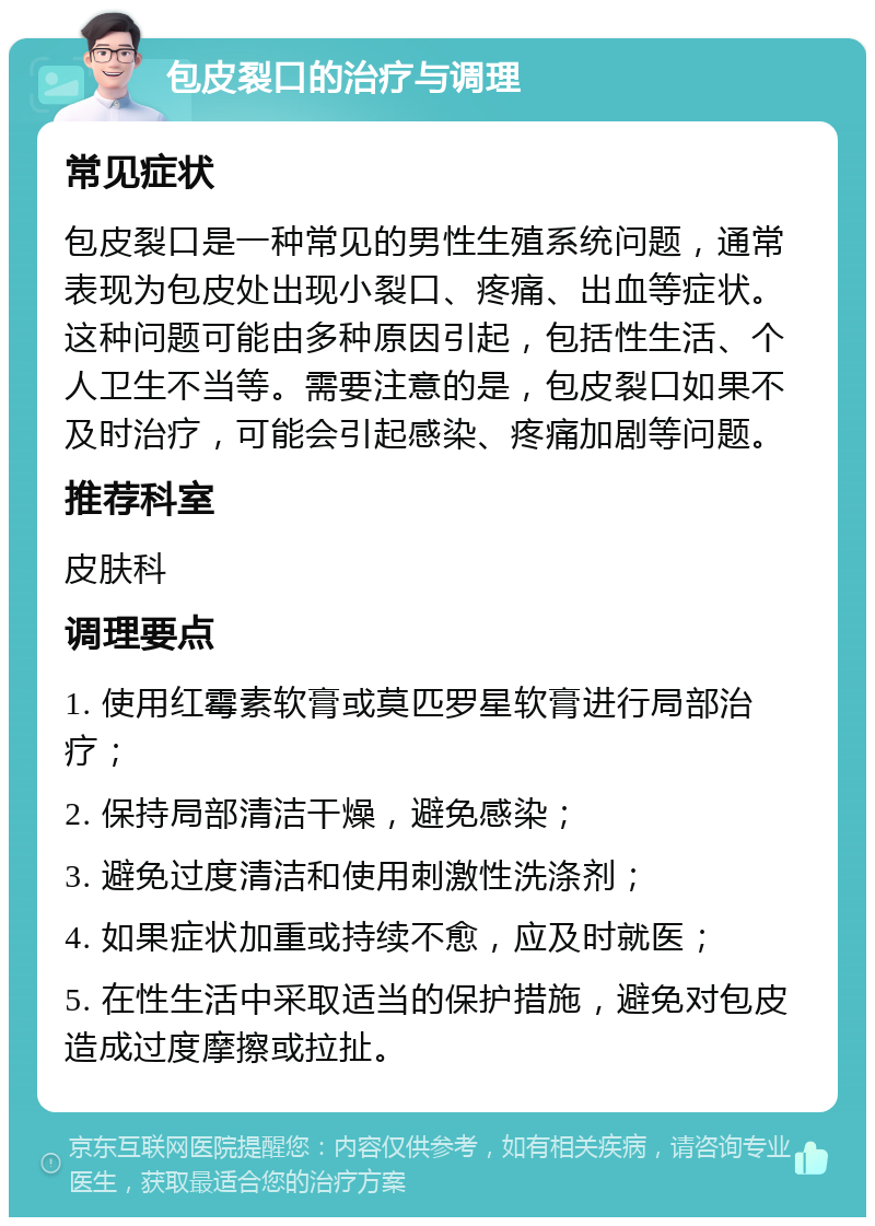 包皮裂口的治疗与调理 常见症状 包皮裂口是一种常见的男性生殖系统问题，通常表现为包皮处出现小裂口、疼痛、出血等症状。这种问题可能由多种原因引起，包括性生活、个人卫生不当等。需要注意的是，包皮裂口如果不及时治疗，可能会引起感染、疼痛加剧等问题。 推荐科室 皮肤科 调理要点 1. 使用红霉素软膏或莫匹罗星软膏进行局部治疗； 2. 保持局部清洁干燥，避免感染； 3. 避免过度清洁和使用刺激性洗涤剂； 4. 如果症状加重或持续不愈，应及时就医； 5. 在性生活中采取适当的保护措施，避免对包皮造成过度摩擦或拉扯。