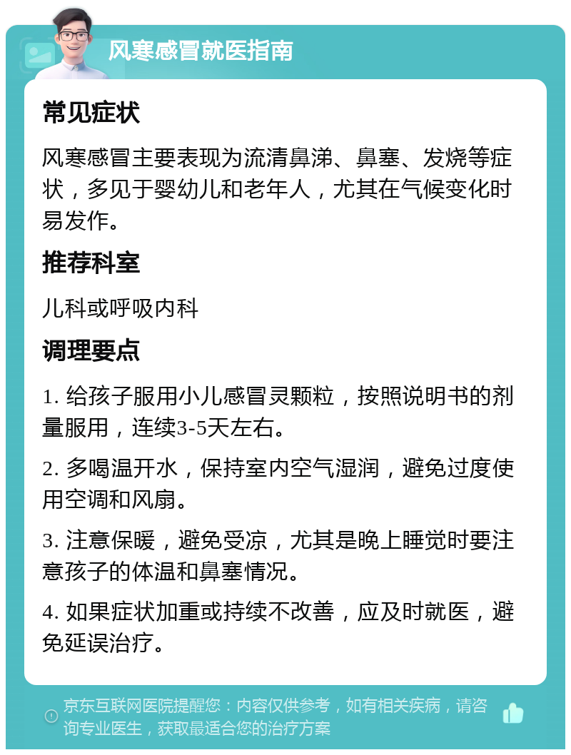 风寒感冒就医指南 常见症状 风寒感冒主要表现为流清鼻涕、鼻塞、发烧等症状，多见于婴幼儿和老年人，尤其在气候变化时易发作。 推荐科室 儿科或呼吸内科 调理要点 1. 给孩子服用小儿感冒灵颗粒，按照说明书的剂量服用，连续3-5天左右。 2. 多喝温开水，保持室内空气湿润，避免过度使用空调和风扇。 3. 注意保暖，避免受凉，尤其是晚上睡觉时要注意孩子的体温和鼻塞情况。 4. 如果症状加重或持续不改善，应及时就医，避免延误治疗。