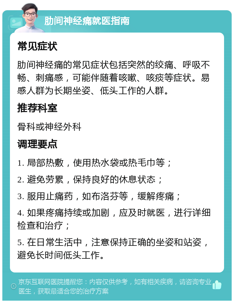 肋间神经痛就医指南 常见症状 肋间神经痛的常见症状包括突然的绞痛、呼吸不畅、刺痛感，可能伴随着咳嗽、咳痰等症状。易感人群为长期坐姿、低头工作的人群。 推荐科室 骨科或神经外科 调理要点 1. 局部热敷，使用热水袋或热毛巾等； 2. 避免劳累，保持良好的休息状态； 3. 服用止痛药，如布洛芬等，缓解疼痛； 4. 如果疼痛持续或加剧，应及时就医，进行详细检查和治疗； 5. 在日常生活中，注意保持正确的坐姿和站姿，避免长时间低头工作。