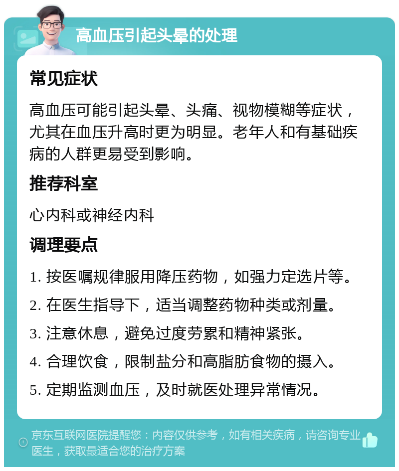 高血压引起头晕的处理 常见症状 高血压可能引起头晕、头痛、视物模糊等症状，尤其在血压升高时更为明显。老年人和有基础疾病的人群更易受到影响。 推荐科室 心内科或神经内科 调理要点 1. 按医嘱规律服用降压药物，如强力定选片等。 2. 在医生指导下，适当调整药物种类或剂量。 3. 注意休息，避免过度劳累和精神紧张。 4. 合理饮食，限制盐分和高脂肪食物的摄入。 5. 定期监测血压，及时就医处理异常情况。