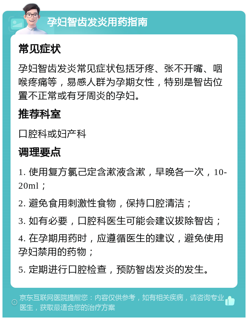 孕妇智齿发炎用药指南 常见症状 孕妇智齿发炎常见症状包括牙疼、张不开嘴、咽喉疼痛等，易感人群为孕期女性，特别是智齿位置不正常或有牙周炎的孕妇。 推荐科室 口腔科或妇产科 调理要点 1. 使用复方氯己定含漱液含漱，早晚各一次，10-20ml； 2. 避免食用刺激性食物，保持口腔清洁； 3. 如有必要，口腔科医生可能会建议拔除智齿； 4. 在孕期用药时，应遵循医生的建议，避免使用孕妇禁用的药物； 5. 定期进行口腔检查，预防智齿发炎的发生。