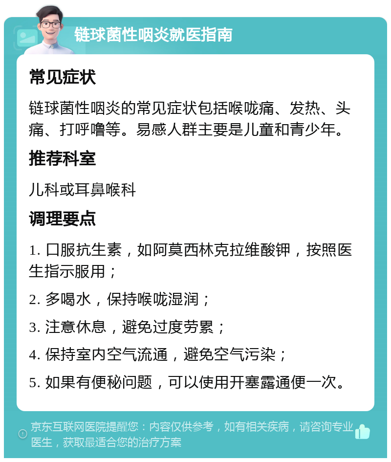 链球菌性咽炎就医指南 常见症状 链球菌性咽炎的常见症状包括喉咙痛、发热、头痛、打呼噜等。易感人群主要是儿童和青少年。 推荐科室 儿科或耳鼻喉科 调理要点 1. 口服抗生素，如阿莫西林克拉维酸钾，按照医生指示服用； 2. 多喝水，保持喉咙湿润； 3. 注意休息，避免过度劳累； 4. 保持室内空气流通，避免空气污染； 5. 如果有便秘问题，可以使用开塞露通便一次。