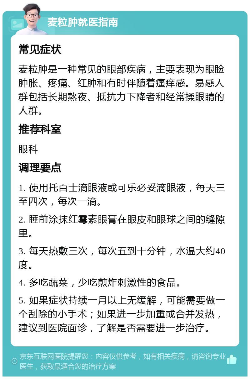 麦粒肿就医指南 常见症状 麦粒肿是一种常见的眼部疾病，主要表现为眼睑肿胀、疼痛、红肿和有时伴随着瘙痒感。易感人群包括长期熬夜、抵抗力下降者和经常揉眼睛的人群。 推荐科室 眼科 调理要点 1. 使用托百士滴眼液或可乐必妥滴眼液，每天三至四次，每次一滴。 2. 睡前涂抹红霉素眼膏在眼皮和眼球之间的缝隙里。 3. 每天热敷三次，每次五到十分钟，水温大约40度。 4. 多吃蔬菜，少吃煎炸刺激性的食品。 5. 如果症状持续一月以上无缓解，可能需要做一个刮除的小手术；如果进一步加重或合并发热，建议到医院面诊，了解是否需要进一步治疗。