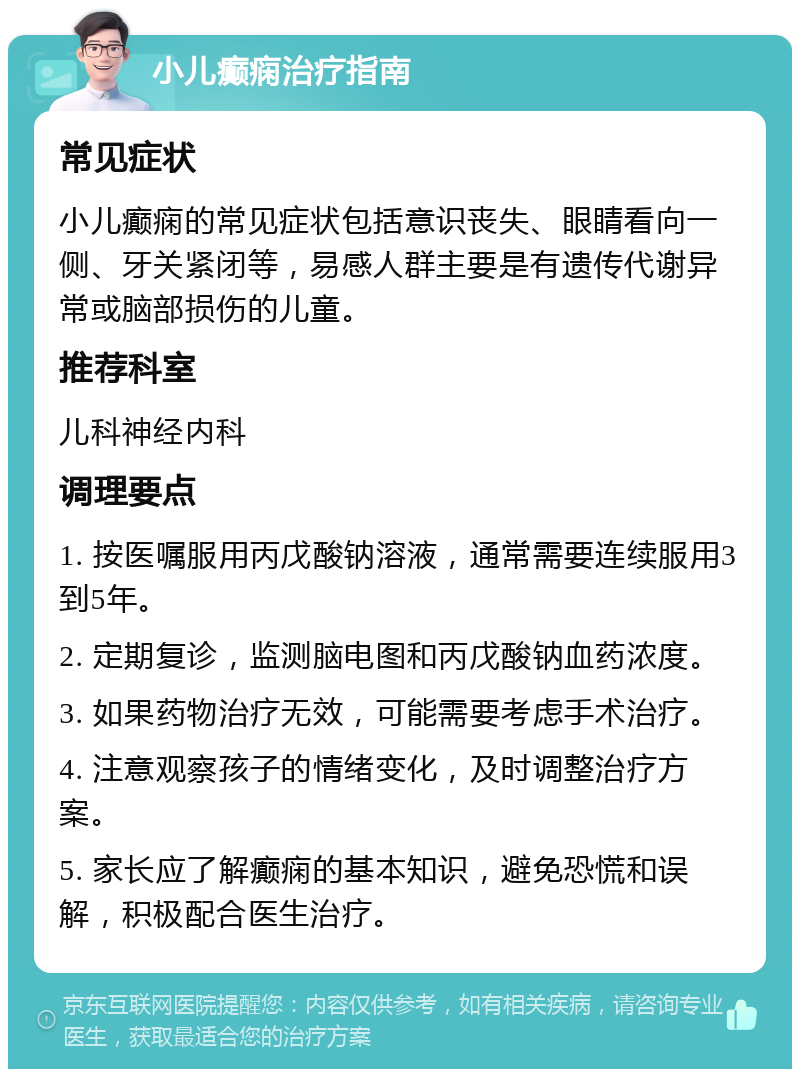 小儿癫痫治疗指南 常见症状 小儿癫痫的常见症状包括意识丧失、眼睛看向一侧、牙关紧闭等，易感人群主要是有遗传代谢异常或脑部损伤的儿童。 推荐科室 儿科神经内科 调理要点 1. 按医嘱服用丙戊酸钠溶液，通常需要连续服用3到5年。 2. 定期复诊，监测脑电图和丙戊酸钠血药浓度。 3. 如果药物治疗无效，可能需要考虑手术治疗。 4. 注意观察孩子的情绪变化，及时调整治疗方案。 5. 家长应了解癫痫的基本知识，避免恐慌和误解，积极配合医生治疗。