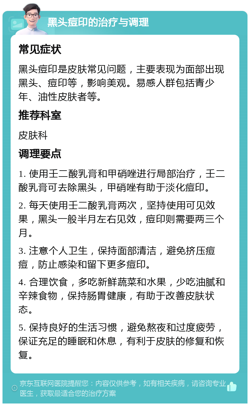 黑头痘印的治疗与调理 常见症状 黑头痘印是皮肤常见问题，主要表现为面部出现黑头、痘印等，影响美观。易感人群包括青少年、油性皮肤者等。 推荐科室 皮肤科 调理要点 1. 使用壬二酸乳膏和甲硝唑进行局部治疗，壬二酸乳膏可去除黑头，甲硝唑有助于淡化痘印。 2. 每天使用壬二酸乳膏两次，坚持使用可见效果，黑头一般半月左右见效，痘印则需要两三个月。 3. 注意个人卫生，保持面部清洁，避免挤压痘痘，防止感染和留下更多痘印。 4. 合理饮食，多吃新鲜蔬菜和水果，少吃油腻和辛辣食物，保持肠胃健康，有助于改善皮肤状态。 5. 保持良好的生活习惯，避免熬夜和过度疲劳，保证充足的睡眠和休息，有利于皮肤的修复和恢复。