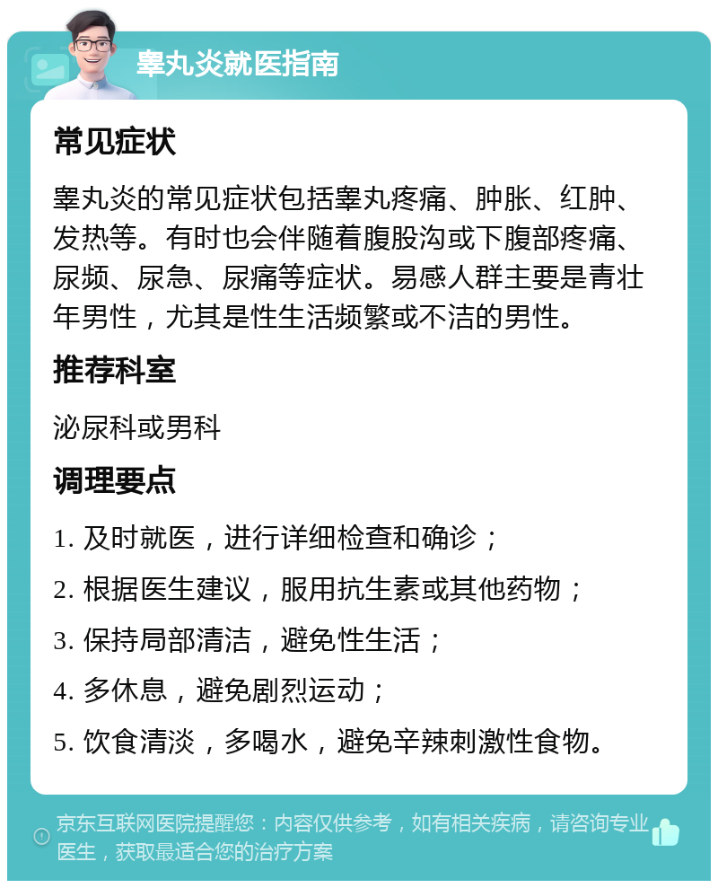 睾丸炎就医指南 常见症状 睾丸炎的常见症状包括睾丸疼痛、肿胀、红肿、发热等。有时也会伴随着腹股沟或下腹部疼痛、尿频、尿急、尿痛等症状。易感人群主要是青壮年男性，尤其是性生活频繁或不洁的男性。 推荐科室 泌尿科或男科 调理要点 1. 及时就医，进行详细检查和确诊； 2. 根据医生建议，服用抗生素或其他药物； 3. 保持局部清洁，避免性生活； 4. 多休息，避免剧烈运动； 5. 饮食清淡，多喝水，避免辛辣刺激性食物。