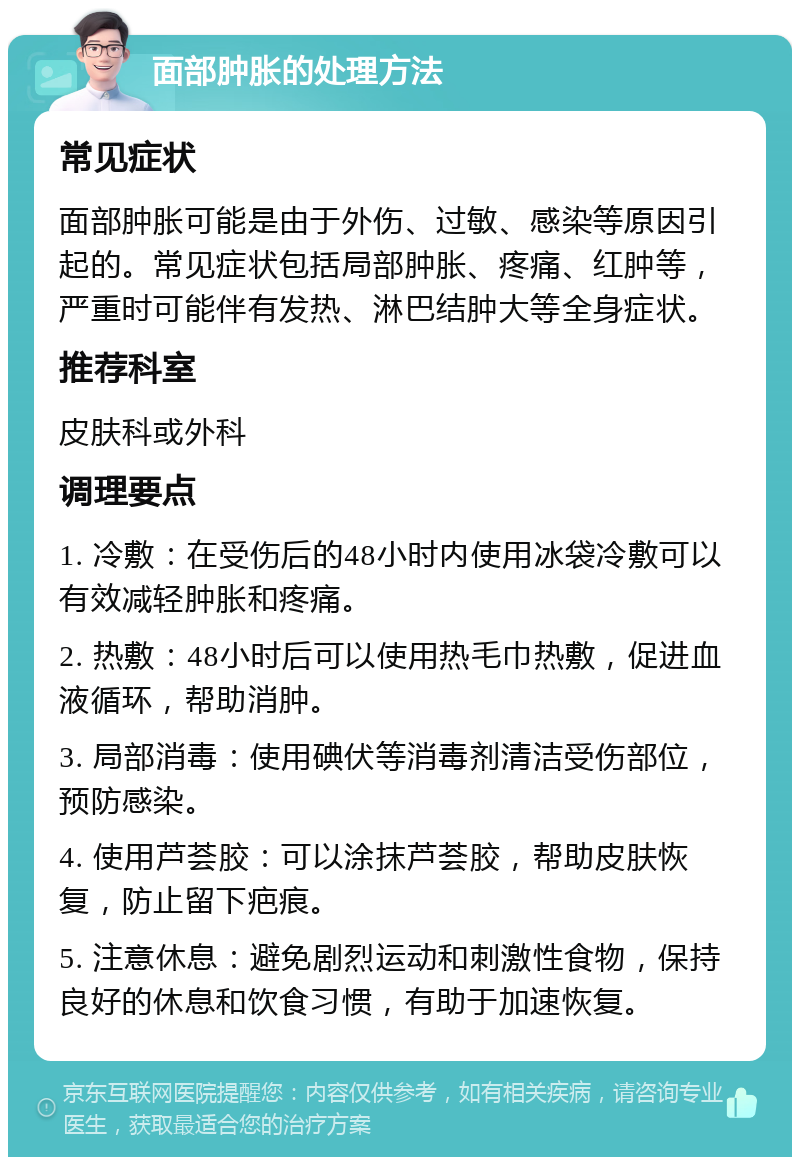 面部肿胀的处理方法 常见症状 面部肿胀可能是由于外伤、过敏、感染等原因引起的。常见症状包括局部肿胀、疼痛、红肿等，严重时可能伴有发热、淋巴结肿大等全身症状。 推荐科室 皮肤科或外科 调理要点 1. 冷敷：在受伤后的48小时内使用冰袋冷敷可以有效减轻肿胀和疼痛。 2. 热敷：48小时后可以使用热毛巾热敷，促进血液循环，帮助消肿。 3. 局部消毒：使用碘伏等消毒剂清洁受伤部位，预防感染。 4. 使用芦荟胶：可以涂抹芦荟胶，帮助皮肤恢复，防止留下疤痕。 5. 注意休息：避免剧烈运动和刺激性食物，保持良好的休息和饮食习惯，有助于加速恢复。