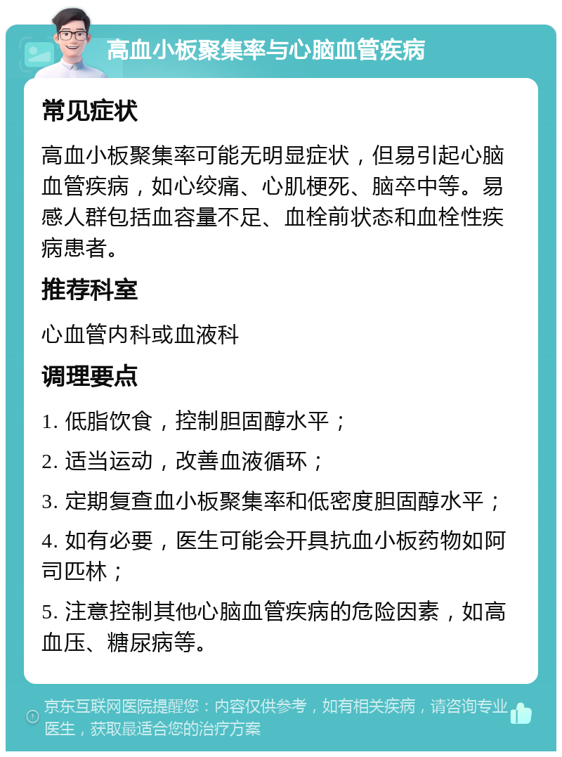 高血小板聚集率与心脑血管疾病 常见症状 高血小板聚集率可能无明显症状，但易引起心脑血管疾病，如心绞痛、心肌梗死、脑卒中等。易感人群包括血容量不足、血栓前状态和血栓性疾病患者。 推荐科室 心血管内科或血液科 调理要点 1. 低脂饮食，控制胆固醇水平； 2. 适当运动，改善血液循环； 3. 定期复查血小板聚集率和低密度胆固醇水平； 4. 如有必要，医生可能会开具抗血小板药物如阿司匹林； 5. 注意控制其他心脑血管疾病的危险因素，如高血压、糖尿病等。