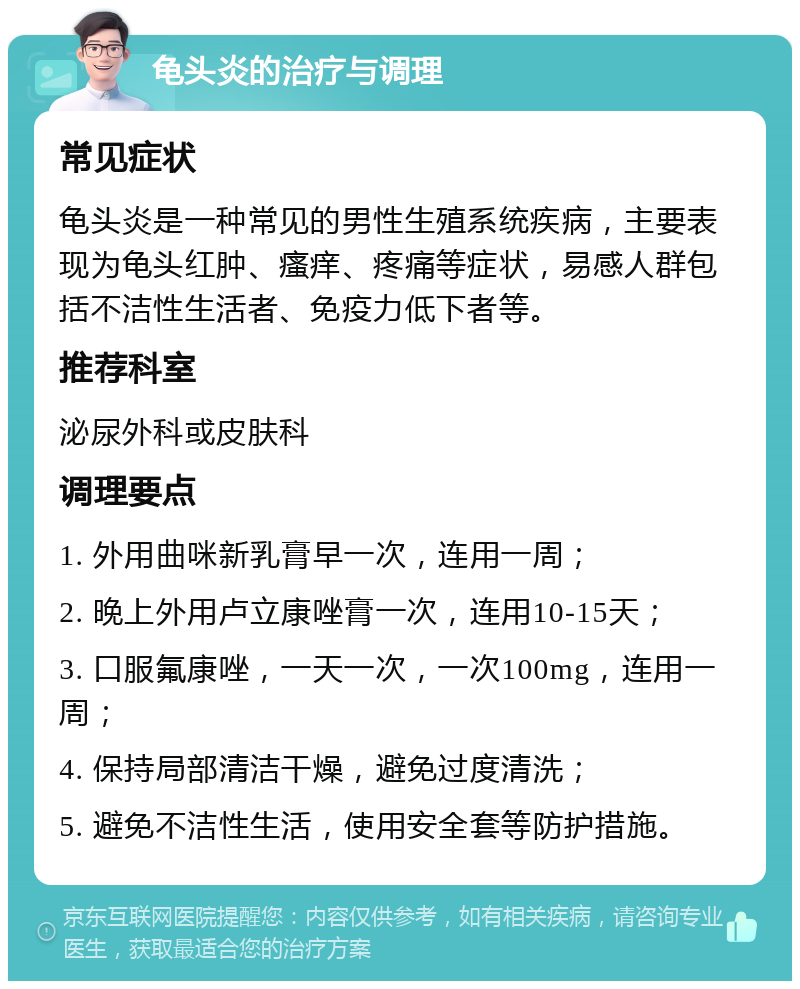 龟头炎的治疗与调理 常见症状 龟头炎是一种常见的男性生殖系统疾病，主要表现为龟头红肿、瘙痒、疼痛等症状，易感人群包括不洁性生活者、免疫力低下者等。 推荐科室 泌尿外科或皮肤科 调理要点 1. 外用曲咪新乳膏早一次，连用一周； 2. 晚上外用卢立康唑膏一次，连用10-15天； 3. 口服氟康唑，一天一次，一次100mg，连用一周； 4. 保持局部清洁干燥，避免过度清洗； 5. 避免不洁性生活，使用安全套等防护措施。