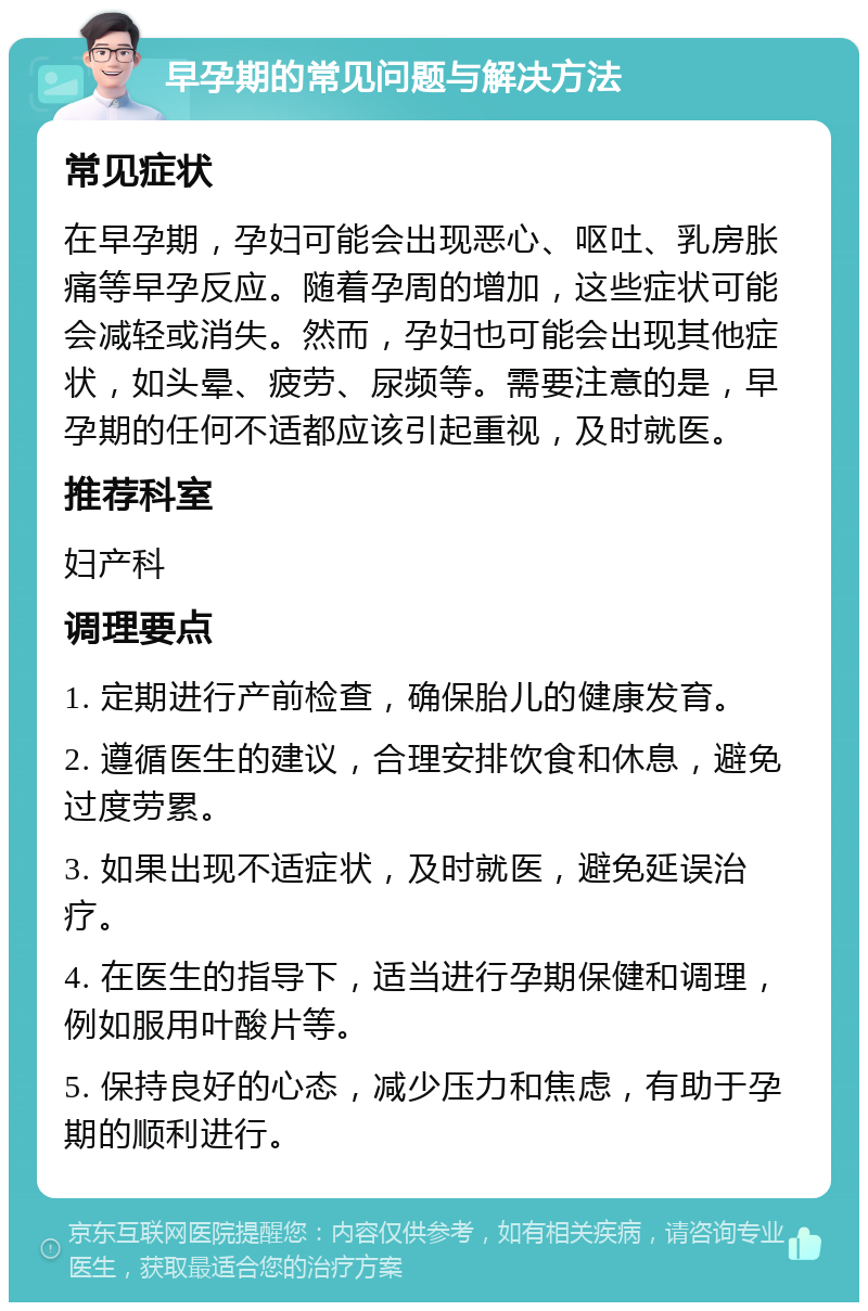 早孕期的常见问题与解决方法 常见症状 在早孕期，孕妇可能会出现恶心、呕吐、乳房胀痛等早孕反应。随着孕周的增加，这些症状可能会减轻或消失。然而，孕妇也可能会出现其他症状，如头晕、疲劳、尿频等。需要注意的是，早孕期的任何不适都应该引起重视，及时就医。 推荐科室 妇产科 调理要点 1. 定期进行产前检查，确保胎儿的健康发育。 2. 遵循医生的建议，合理安排饮食和休息，避免过度劳累。 3. 如果出现不适症状，及时就医，避免延误治疗。 4. 在医生的指导下，适当进行孕期保健和调理，例如服用叶酸片等。 5. 保持良好的心态，减少压力和焦虑，有助于孕期的顺利进行。