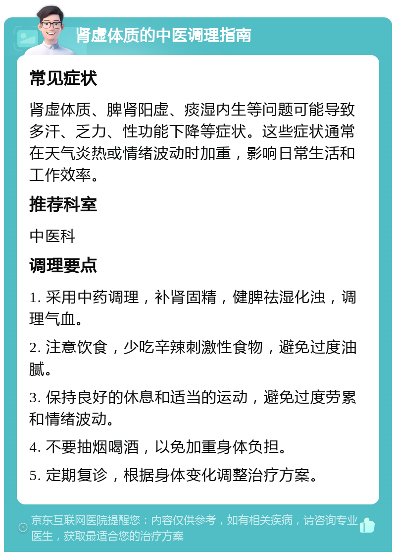 肾虚体质的中医调理指南 常见症状 肾虚体质、脾肾阳虚、痰湿内生等问题可能导致多汗、乏力、性功能下降等症状。这些症状通常在天气炎热或情绪波动时加重，影响日常生活和工作效率。 推荐科室 中医科 调理要点 1. 采用中药调理，补肾固精，健脾祛湿化浊，调理气血。 2. 注意饮食，少吃辛辣刺激性食物，避免过度油腻。 3. 保持良好的休息和适当的运动，避免过度劳累和情绪波动。 4. 不要抽烟喝酒，以免加重身体负担。 5. 定期复诊，根据身体变化调整治疗方案。