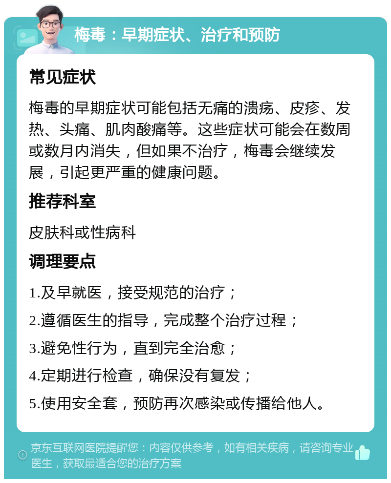 梅毒：早期症状、治疗和预防 常见症状 梅毒的早期症状可能包括无痛的溃疡、皮疹、发热、头痛、肌肉酸痛等。这些症状可能会在数周或数月内消失，但如果不治疗，梅毒会继续发展，引起更严重的健康问题。 推荐科室 皮肤科或性病科 调理要点 1.及早就医，接受规范的治疗； 2.遵循医生的指导，完成整个治疗过程； 3.避免性行为，直到完全治愈； 4.定期进行检查，确保没有复发； 5.使用安全套，预防再次感染或传播给他人。