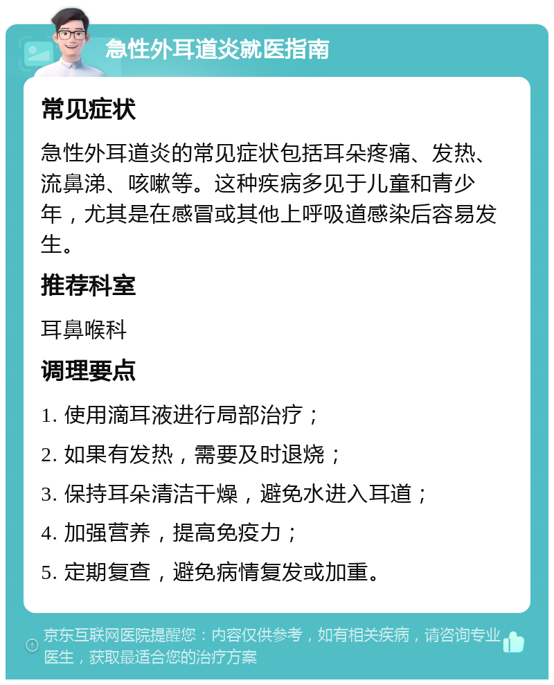 急性外耳道炎就医指南 常见症状 急性外耳道炎的常见症状包括耳朵疼痛、发热、流鼻涕、咳嗽等。这种疾病多见于儿童和青少年，尤其是在感冒或其他上呼吸道感染后容易发生。 推荐科室 耳鼻喉科 调理要点 1. 使用滴耳液进行局部治疗； 2. 如果有发热，需要及时退烧； 3. 保持耳朵清洁干燥，避免水进入耳道； 4. 加强营养，提高免疫力； 5. 定期复查，避免病情复发或加重。