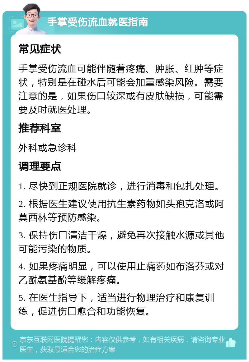 手掌受伤流血就医指南 常见症状 手掌受伤流血可能伴随着疼痛、肿胀、红肿等症状，特别是在碰水后可能会加重感染风险。需要注意的是，如果伤口较深或有皮肤缺损，可能需要及时就医处理。 推荐科室 外科或急诊科 调理要点 1. 尽快到正规医院就诊，进行消毒和包扎处理。 2. 根据医生建议使用抗生素药物如头孢克洛或阿莫西林等预防感染。 3. 保持伤口清洁干燥，避免再次接触水源或其他可能污染的物质。 4. 如果疼痛明显，可以使用止痛药如布洛芬或对乙酰氨基酚等缓解疼痛。 5. 在医生指导下，适当进行物理治疗和康复训练，促进伤口愈合和功能恢复。