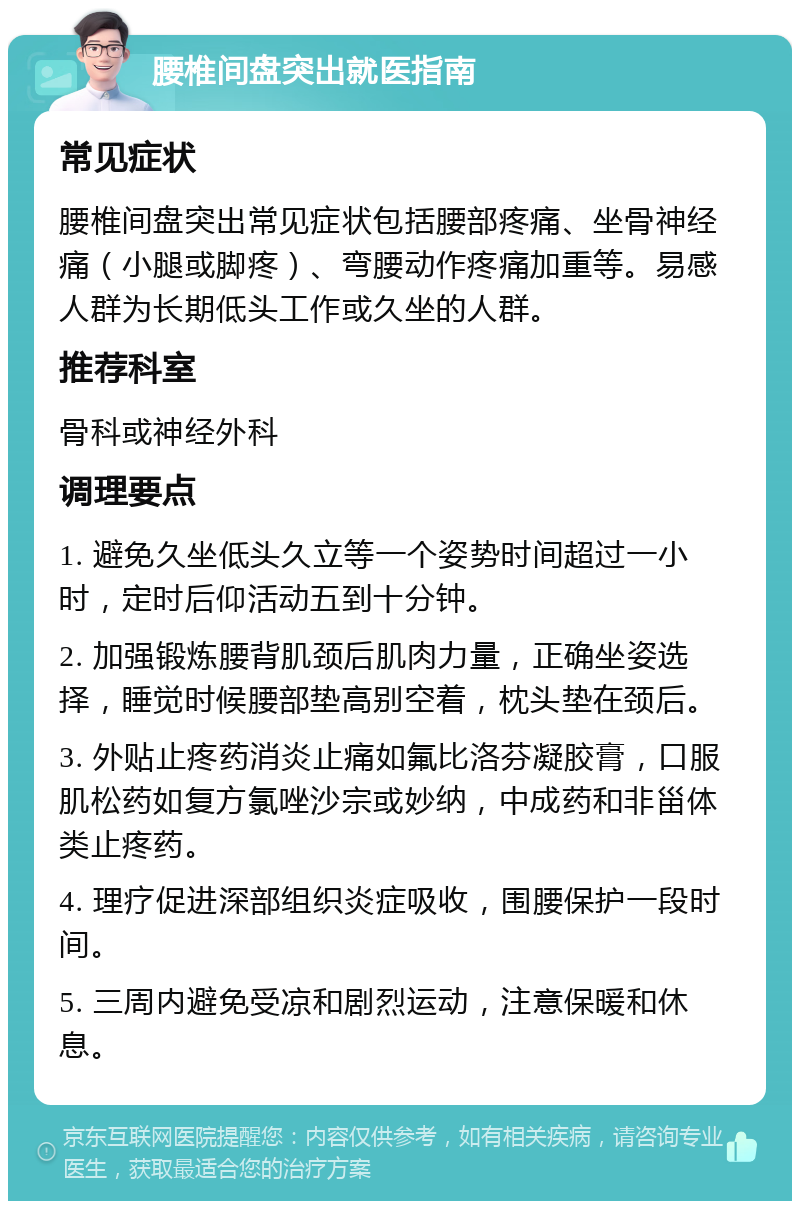 腰椎间盘突出就医指南 常见症状 腰椎间盘突出常见症状包括腰部疼痛、坐骨神经痛（小腿或脚疼）、弯腰动作疼痛加重等。易感人群为长期低头工作或久坐的人群。 推荐科室 骨科或神经外科 调理要点 1. 避免久坐低头久立等一个姿势时间超过一小时，定时后仰活动五到十分钟。 2. 加强锻炼腰背肌颈后肌肉力量，正确坐姿选择，睡觉时候腰部垫高别空着，枕头垫在颈后。 3. 外贴止疼药消炎止痛如氟比洛芬凝胶膏，口服肌松药如复方氯唑沙宗或妙纳，中成药和非甾体类止疼药。 4. 理疗促进深部组织炎症吸收，围腰保护一段时间。 5. 三周内避免受凉和剧烈运动，注意保暖和休息。